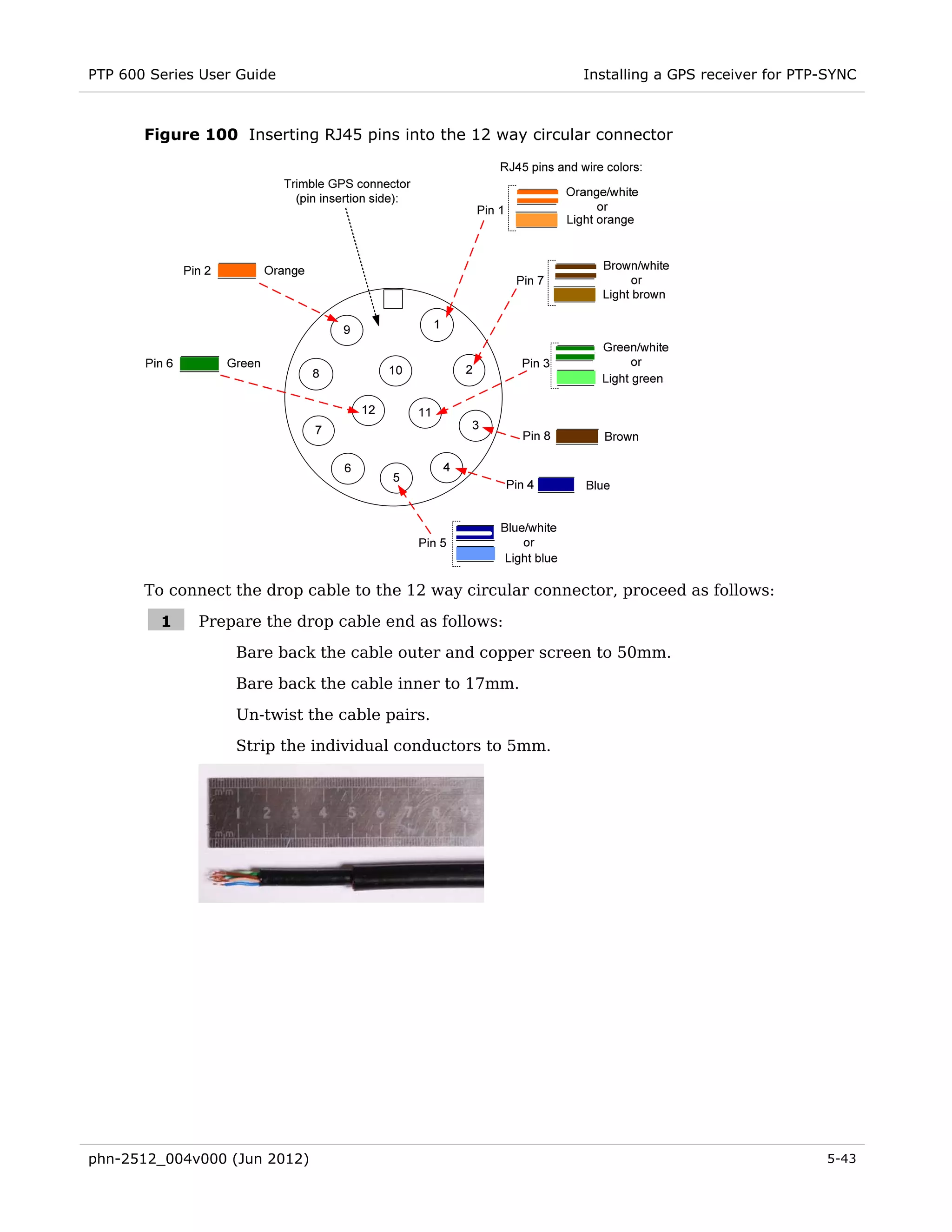 PTP 600 Series User Guide                                     Installing a GPS receiver for PTP-SYNC



       Figure 100 Inserting RJ45 pins into the 12 way circular connector




       To connect the drop cable to the 12 way circular connector, proceed as follows:

         1    Prepare the drop cable end as follows:
                   Bare back the cable outer and copper screen to 50mm.
                   Bare back the cable inner to 17mm.
                   Un-twist the cable pairs.
                   Strip the individual conductors to 5mm.




phn-2512_004v000 (Jun 2012)                                                                    5-43
 
