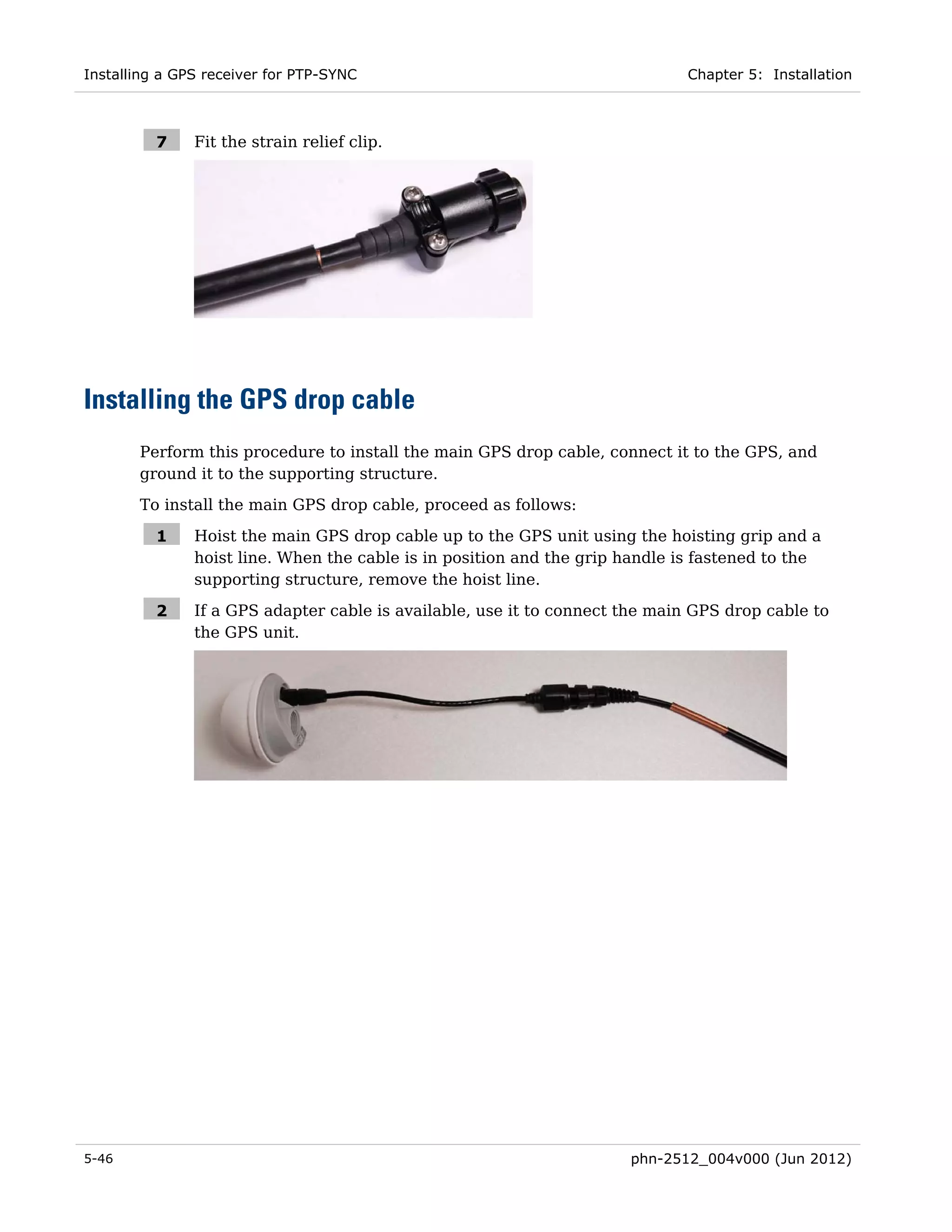 Installing a GPS receiver for PTP-SYNC                                       Chapter 5: Installation



          7    Fit the strain relief clip.




Installing the GPS drop cable
       Perform this procedure to install the main GPS drop cable, connect it to the GPS, and
       ground it to the supporting structure.
       To install the main GPS drop cable, proceed as follows:

          1    Hoist the main GPS drop cable up to the GPS unit using the hoisting grip and a
               hoist line. When the cable is in position and the grip handle is fastened to the
               supporting structure, remove the hoist line.

          2    If a GPS adapter cable is available, use it to connect the main GPS drop cable to
               the GPS unit.




5-46                                                                  phn-2512_004v000 (Jun 2012)
 