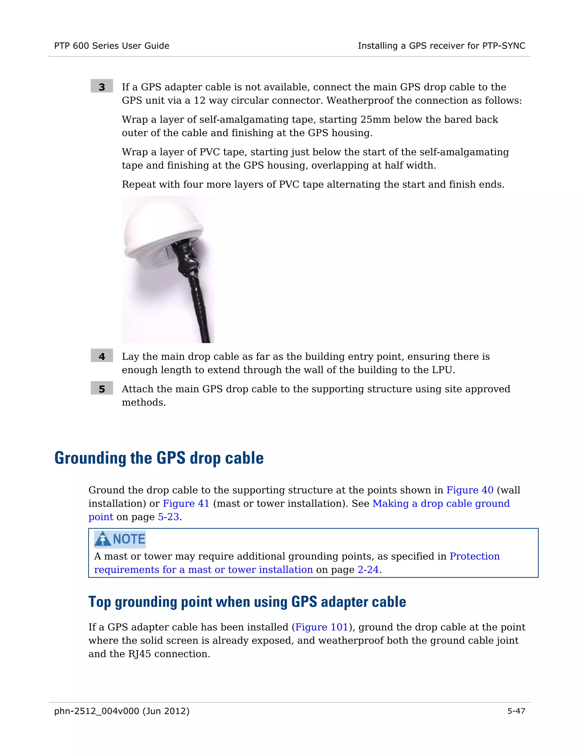 PTP 600 Series User Guide                                      Installing a GPS receiver for PTP-SYNC



         3    If a GPS adapter cable is not available, connect the main GPS drop cable to the
              GPS unit via a 12 way circular connector. Weatherproof the connection as follows:
              Wrap a layer of self-amalgamating tape, starting 25mm below the bared back
              outer of the cable and finishing at the GPS housing.
              Wrap a layer of PVC tape, starting just below the start of the self-amalgamating
              tape and finishing at the GPS housing, overlapping at half width.
              Repeat with four more layers of PVC tape alternating the start and finish ends.




         4    Lay the main drop cable as far as the building entry point, ensuring there is
              enough length to extend through the wall of the building to the LPU.

         5    Attach the main GPS drop cable to the supporting structure using site approved
              methods.




Grounding the GPS drop cable
       Ground the drop cable to the supporting structure at the points shown in Figure 40 (wall
       installation) or Figure 41 (mast or tower installation). See Making a drop cable ground
       point on page 5-23.



        A mast or tower may require additional grounding points, as specified in Protection
        requirements for a mast or tower installation on page 2-24.


       Top grounding point when using GPS adapter cable
       If a GPS adapter cable has been installed (Figure 101), ground the drop cable at the point
       where the solid screen is already exposed, and weatherproof both the ground cable joint
       and the RJ45 connection.




phn-2512_004v000 (Jun 2012)                                                                     5-47
 