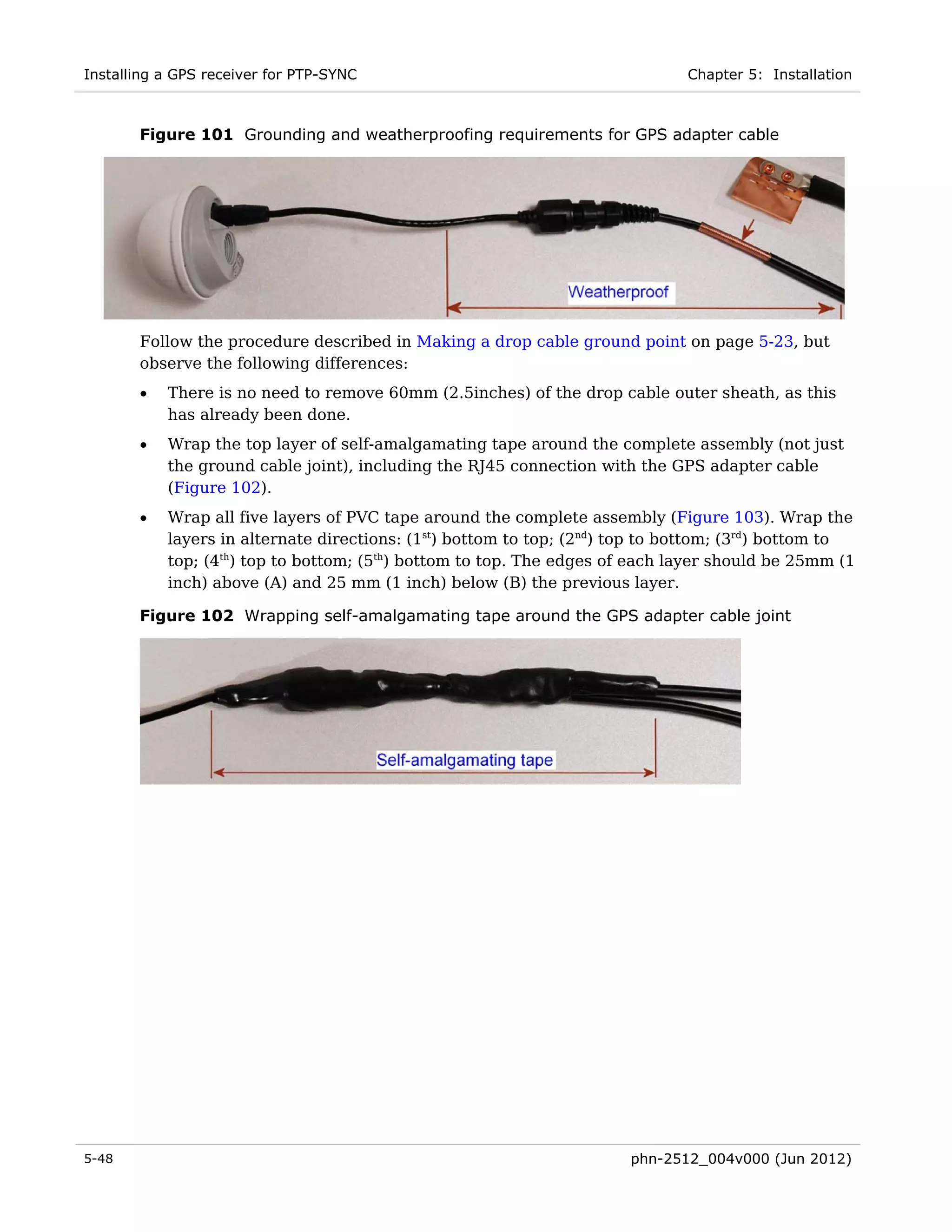 Installing a GPS receiver for PTP-SYNC                                        Chapter 5: Installation



       Figure 101 Grounding and weatherproofing requirements for GPS adapter cable




       Follow the procedure described in Making a drop cable ground point on page 5-23, but
       observe the following differences:
       •   There is no need to remove 60mm (2.5inches) of the drop cable outer sheath, as this
           has already been done.
       •   Wrap the top layer of self-amalgamating tape around the complete assembly (not just
           the ground cable joint), including the RJ45 connection with the GPS adapter cable
           (Figure 102).
       •   Wrap all five layers of PVC tape around the complete assembly (Figure 103). Wrap the
           layers in alternate directions: (1st) bottom to top; (2nd) top to bottom; (3rd) bottom to
           top; (4th) top to bottom; (5th) bottom to top. The edges of each layer should be 25mm (1
           inch) above (A) and 25 mm (1 inch) below (B) the previous layer.

       Figure 102 Wrapping self-amalgamating tape around the GPS adapter cable joint




5-48                                                                  phn-2512_004v000 (Jun 2012)
 
