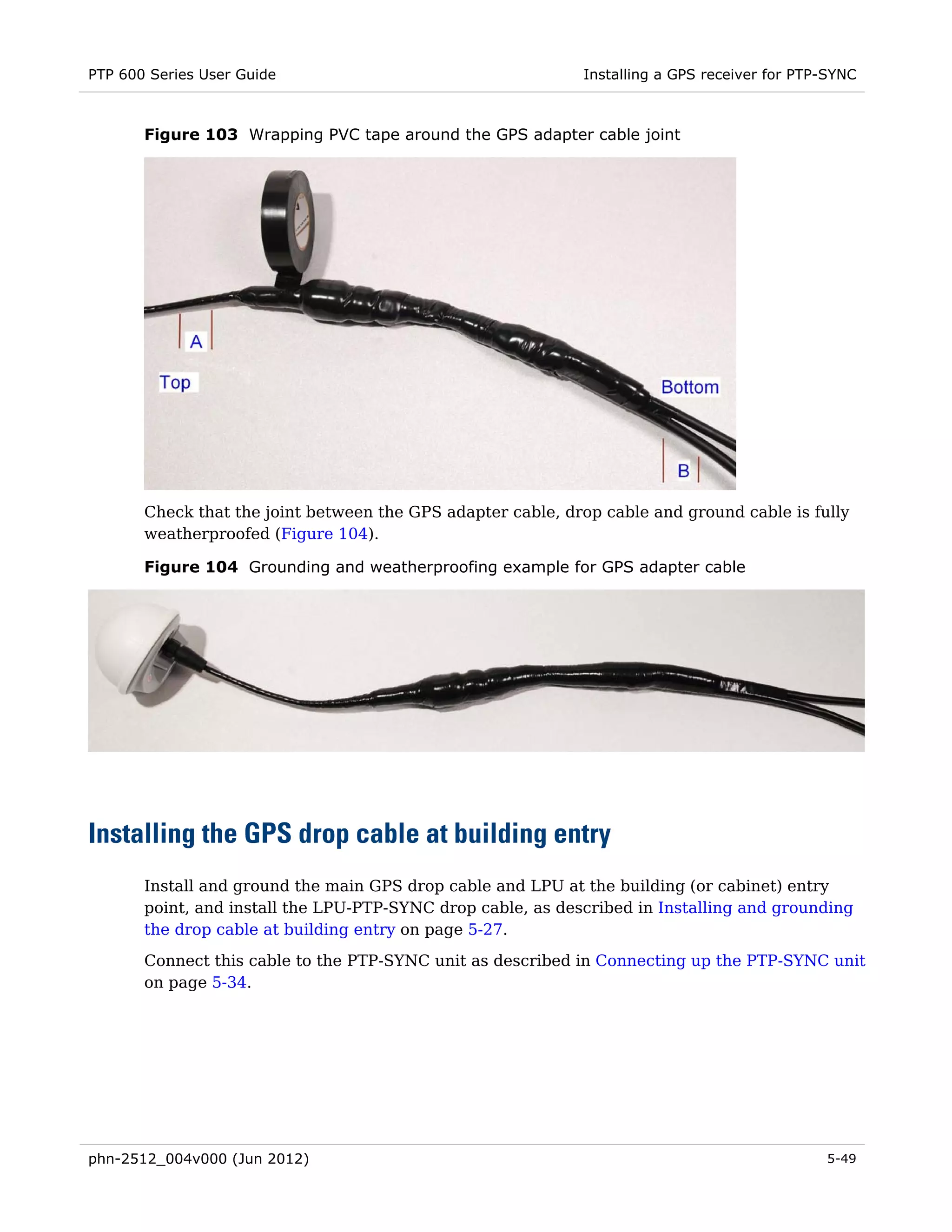 PTP 600 Series User Guide                                    Installing a GPS receiver for PTP-SYNC



       Figure 103 Wrapping PVC tape around the GPS adapter cable joint




       Check that the joint between the GPS adapter cable, drop cable and ground cable is fully
       weatherproofed (Figure 104).

       Figure 104 Grounding and weatherproofing example for GPS adapter cable




Installing the GPS drop cable at building entry
       Install and ground the main GPS drop cable and LPU at the building (or cabinet) entry
       point, and install the LPU-PTP-SYNC drop cable, as described in Installing and grounding
       the drop cable at building entry on page 5-27.

       Connect this cable to the PTP-SYNC unit as described in Connecting up the PTP-SYNC unit
       on page 5-34.




phn-2512_004v000 (Jun 2012)                                                                   5-49
 