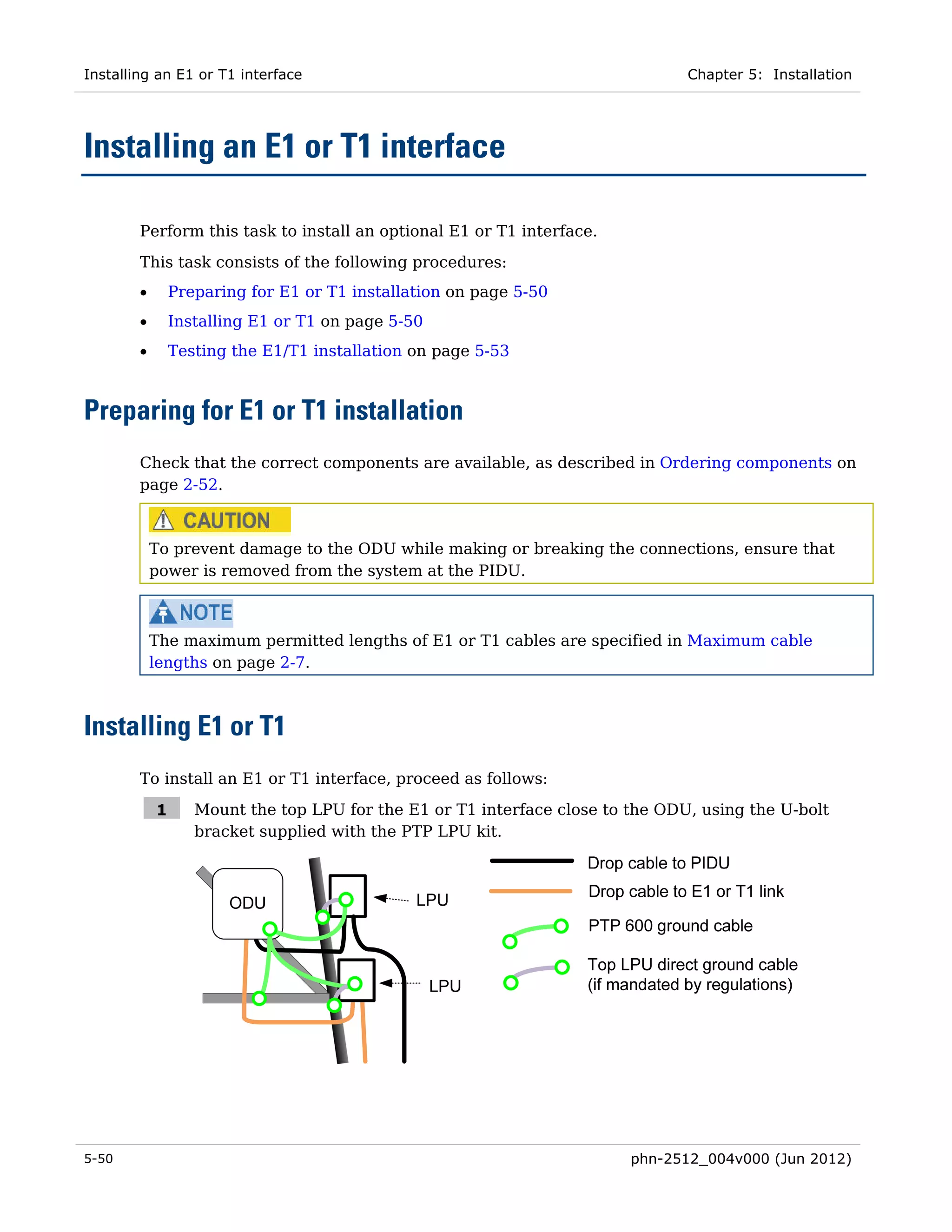 Installing an E1 or T1 interface                                                Chapter 5: Installation




Installing an E1 or T1 interface

        Perform this task to install an optional E1 or T1 interface.
        This task consists of the following procedures:
        •       Preparing for E1 or T1 installation on page 5-50
        •       Installing E1 or T1 on page 5-50
        •       Testing the E1/T1 installation on page 5-53



Preparing for E1 or T1 installation
        Check that the correct components are available, as described in Ordering components on
        page 2-52.



            To prevent damage to the ODU while making or breaking the connections, ensure that
            power is removed from the system at the PIDU.



            The maximum permitted lengths of E1 or T1 cables are specified in Maximum cable
            lengths on page 2-7.



Installing E1 or T1
        To install an E1 or T1 interface, proceed as follows:

            1      Mount the top LPU for the E1 or T1 interface close to the ODU, using the U-bolt
                   bracket supplied with the PTP LPU kit.




5-50                                                                     phn-2512_004v000 (Jun 2012)
 