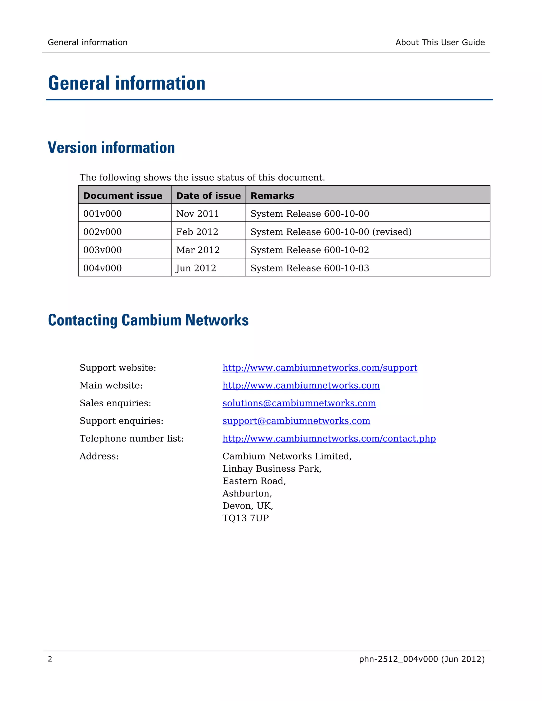 General information                                                       About This User Guide




General information


Version information
       The following shows the issue status of this document.

        Document issue      Date of issue   Remarks

        001v000             Nov 2011        System Release 600-10-00

        002v000             Feb 2012        System Release 600-10-00 (revised)

        003v000             Mar 2012        System Release 600-10-02

        004v000             Jun 2012        System Release 600-10-03




Contacting Cambium Networks

       Support website:                http://www.cambiumnetworks.com/support
       Main website:                   http://www.cambiumnetworks.com

       Sales enquiries:                solutions@cambiumnetworks.com
       Support enquiries:              support@cambiumnetworks.com
       Telephone number list:          http://www.cambiumnetworks.com/contact.php

       Address:                        Cambium Networks Limited,
                                       Linhay Business Park,
                                       Eastern Road,
                                       Ashburton,
                                       Devon, UK,
                                       TQ13 7UP




2                                                                  phn-2512_004v000 (Jun 2012)
 