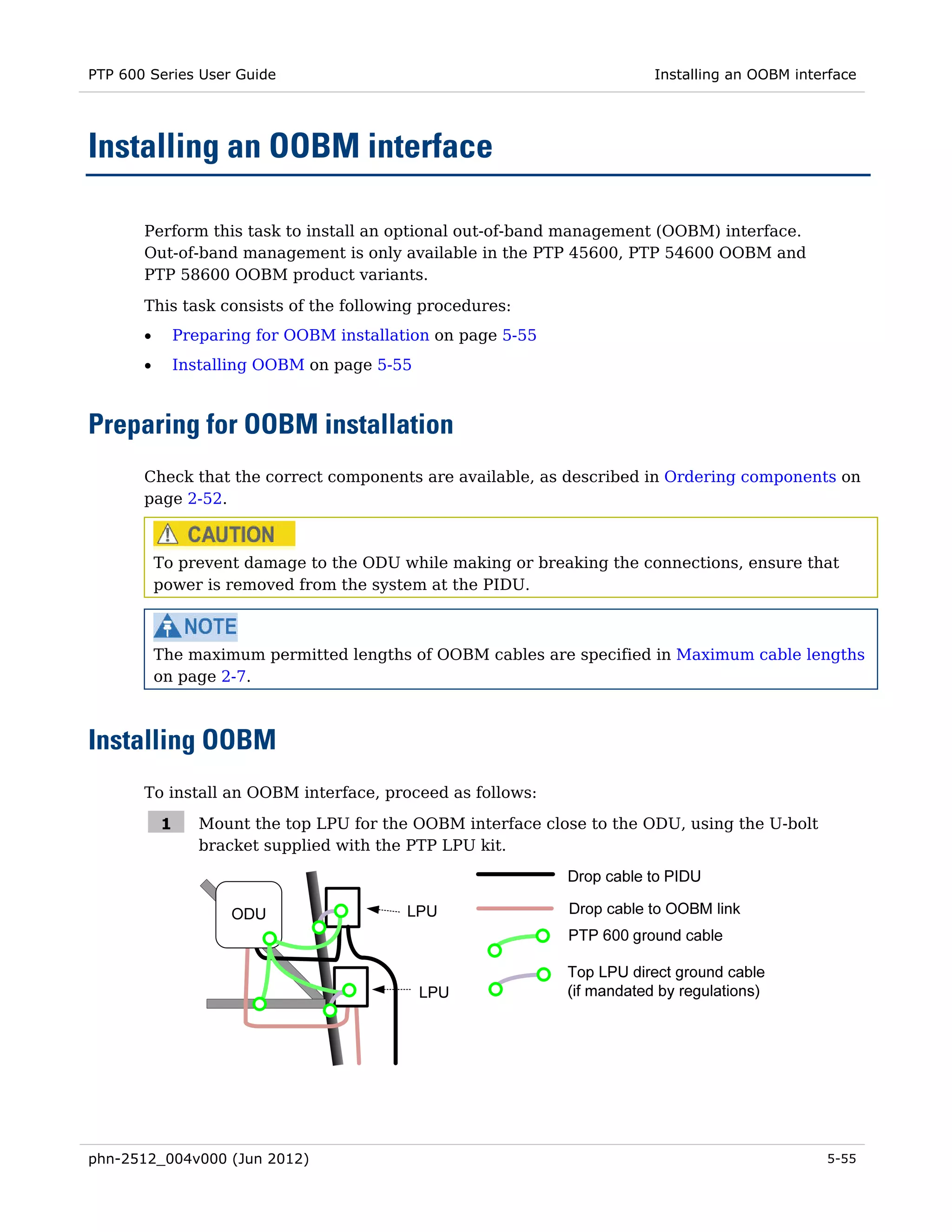 PTP 600 Series User Guide                                                Installing an OOBM interface




Installing an OOBM interface

       Perform this task to install an optional out-of-band management (OOBM) interface.
       Out-of-band management is only available in the PTP 45600, PTP 54600 OOBM and
       PTP 58600 OOBM product variants.
       This task consists of the following procedures:
       •       Preparing for OOBM installation on page 5-55
       •       Installing OOBM on page 5-55



Preparing for OOBM installation
       Check that the correct components are available, as described in Ordering components on
       page 2-52.



           To prevent damage to the ODU while making or breaking the connections, ensure that
           power is removed from the system at the PIDU.



           The maximum permitted lengths of OOBM cables are specified in Maximum cable lengths
           on page 2-7.



Installing OOBM
       To install an OOBM interface, proceed as follows:

           1      Mount the top LPU for the OOBM interface close to the ODU, using the U-bolt
                  bracket supplied with the PTP LPU kit.




phn-2512_004v000 (Jun 2012)                                                                     5-55
 