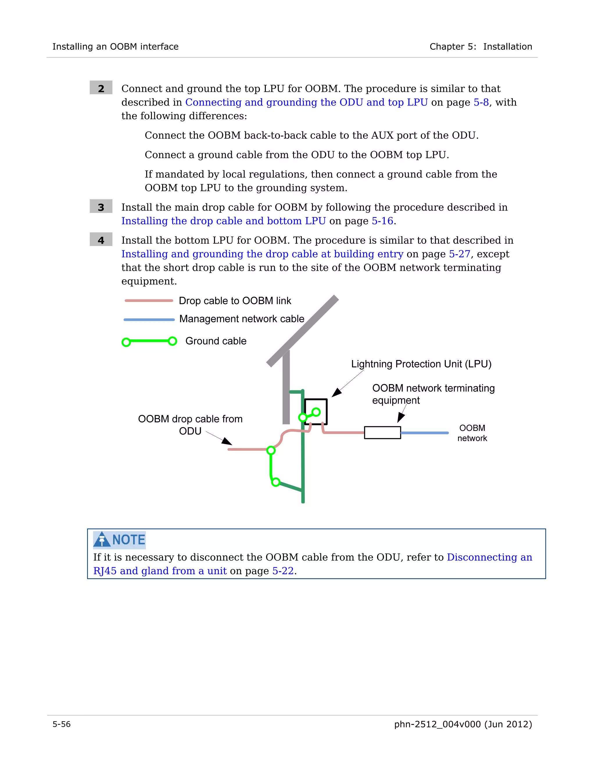 Installing an OOBM interface                                                Chapter 5: Installation



          2    Connect and ground the top LPU for OOBM. The procedure is similar to that
               described in Connecting and grounding the ODU and top LPU on page 5-8, with
               the following differences:
                    Connect the OOBM back-to-back cable to the AUX port of the ODU.

                    Connect a ground cable from the ODU to the OOBM top LPU.
                    If mandated by local regulations, then connect a ground cable from the
                    OOBM top LPU to the grounding system.

          3    Install the main drop cable for OOBM by following the procedure described in
               Installing the drop cable and bottom LPU on page 5-16.

          4    Install the bottom LPU for OOBM. The procedure is similar to that described in
               Installing and grounding the drop cable at building entry on page 5-27, except
               that the short drop cable is run to the site of the OOBM network terminating
               equipment.




         If it is necessary to disconnect the OOBM cable from the ODU, refer to Disconnecting an
         RJ45 and gland from a unit on page 5-22.




5-56                                                                 phn-2512_004v000 (Jun 2012)
 