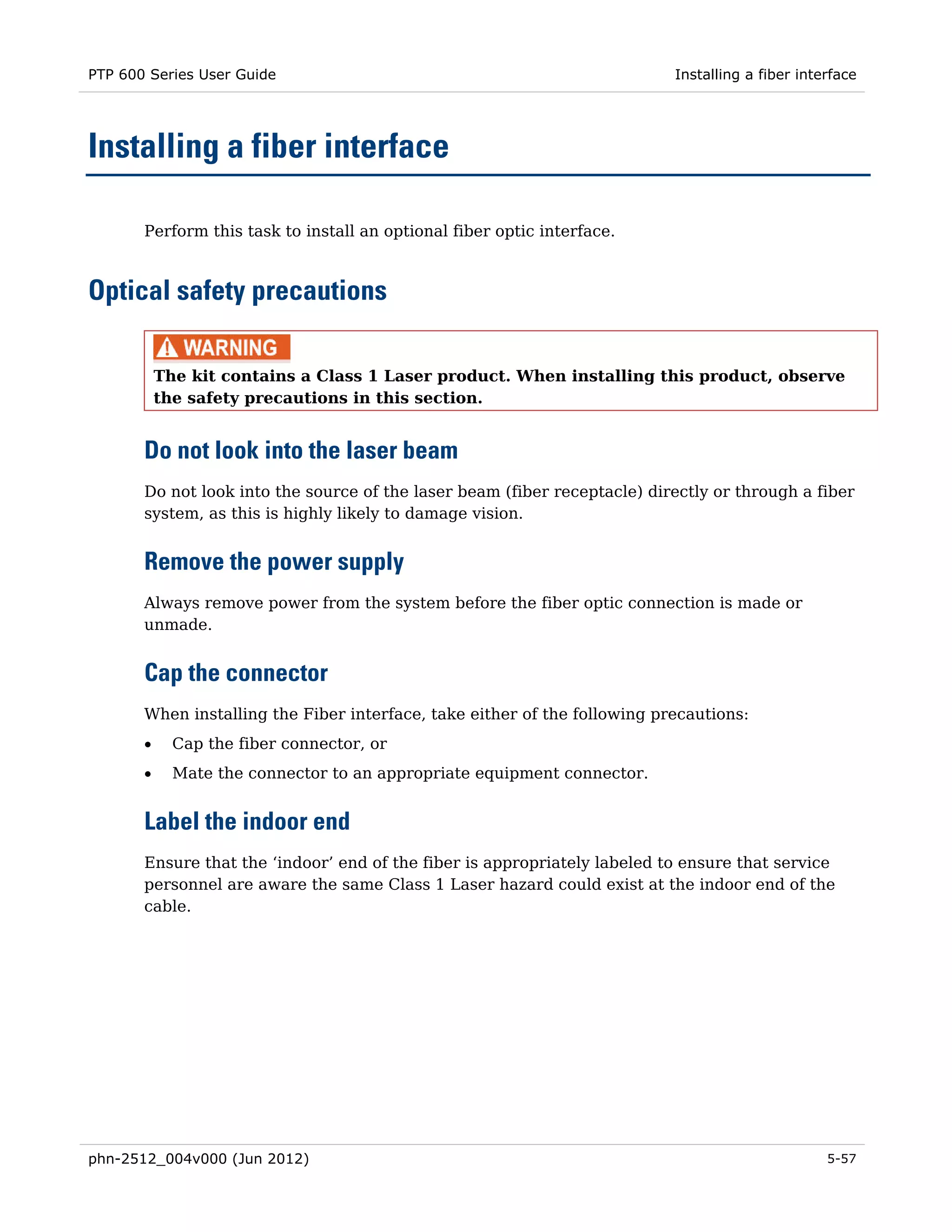 PTP 600 Series User Guide                                                  Installing a fiber interface




Installing a fiber interface

       Perform this task to install an optional fiber optic interface.



Optical safety precautions

           The kit contains a Class 1 Laser product. When installing this product, observe
           the safety precautions in this section.


       Do not look into the laser beam
       Do not look into the source of the laser beam (fiber receptacle) directly or through a fiber
       system, as this is highly likely to damage vision.


       Remove the power supply
       Always remove power from the system before the fiber optic connection is made or
       unmade.


       Cap the connector
       When installing the Fiber interface, take either of the following precautions:
       •     Cap the fiber connector, or
       •     Mate the connector to an appropriate equipment connector.


       Label the indoor end
       Ensure that the ‘indoor’ end of the fiber is appropriately labeled to ensure that service
       personnel are aware the same Class 1 Laser hazard could exist at the indoor end of the
       cable.




phn-2512_004v000 (Jun 2012)                                                                       5-57
 
