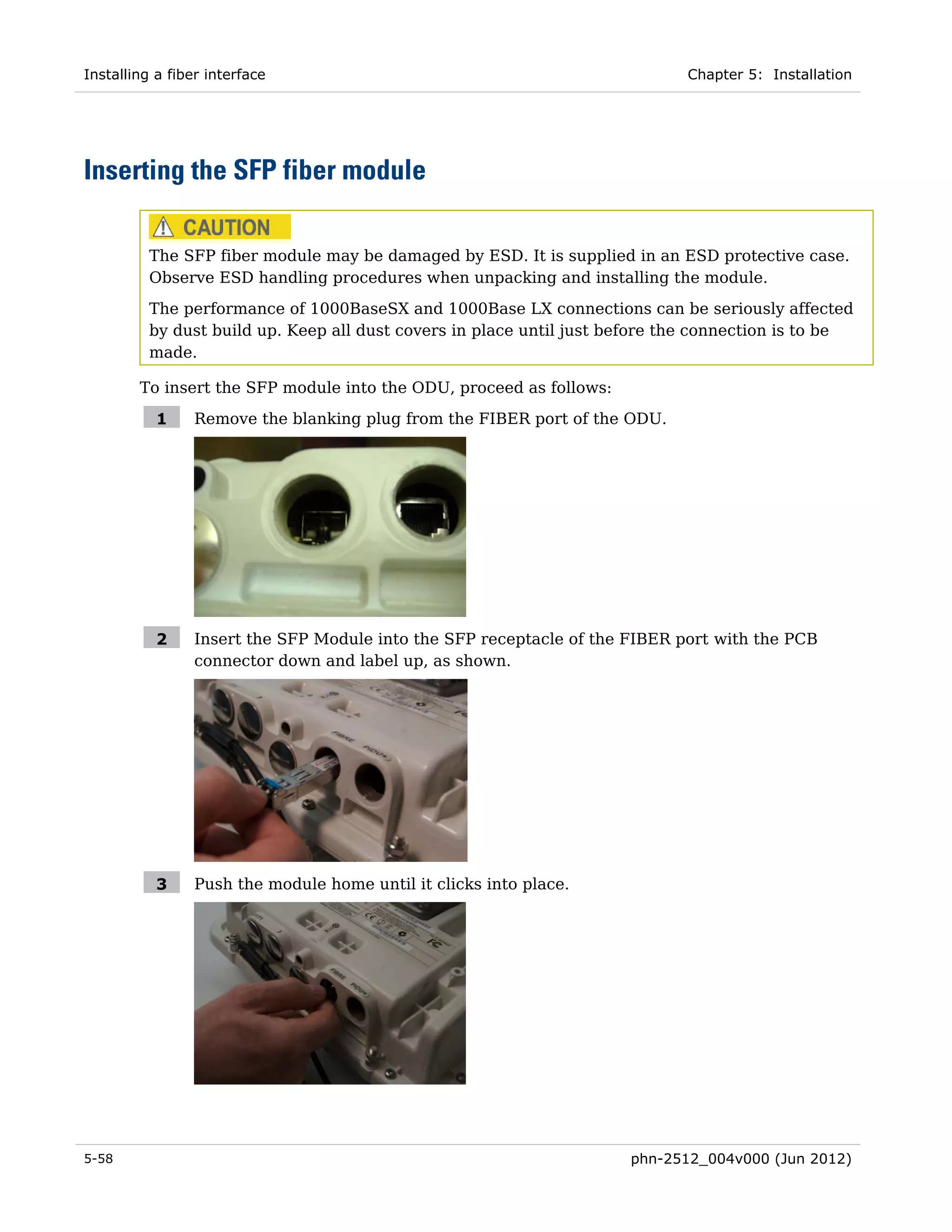Installing a fiber interface                                                  Chapter 5: Installation




Inserting the SFP fiber module

          The SFP fiber module may be damaged by ESD. It is supplied in an ESD protective case.
          Observe ESD handling procedures when unpacking and installing the module.
          The performance of 1000BaseSX and 1000Base LX connections can be seriously affected
          by dust build up. Keep all dust covers in place until just before the connection is to be
          made.

        To insert the SFP module into the ODU, proceed as follows:

           1     Remove the blanking plug from the FIBER port of the ODU.




           2     Insert the SFP Module into the SFP receptacle of the FIBER port with the PCB
                 connector down and label up, as shown.




           3     Push the module home until it clicks into place.




5-58                                                                  phn-2512_004v000 (Jun 2012)
 