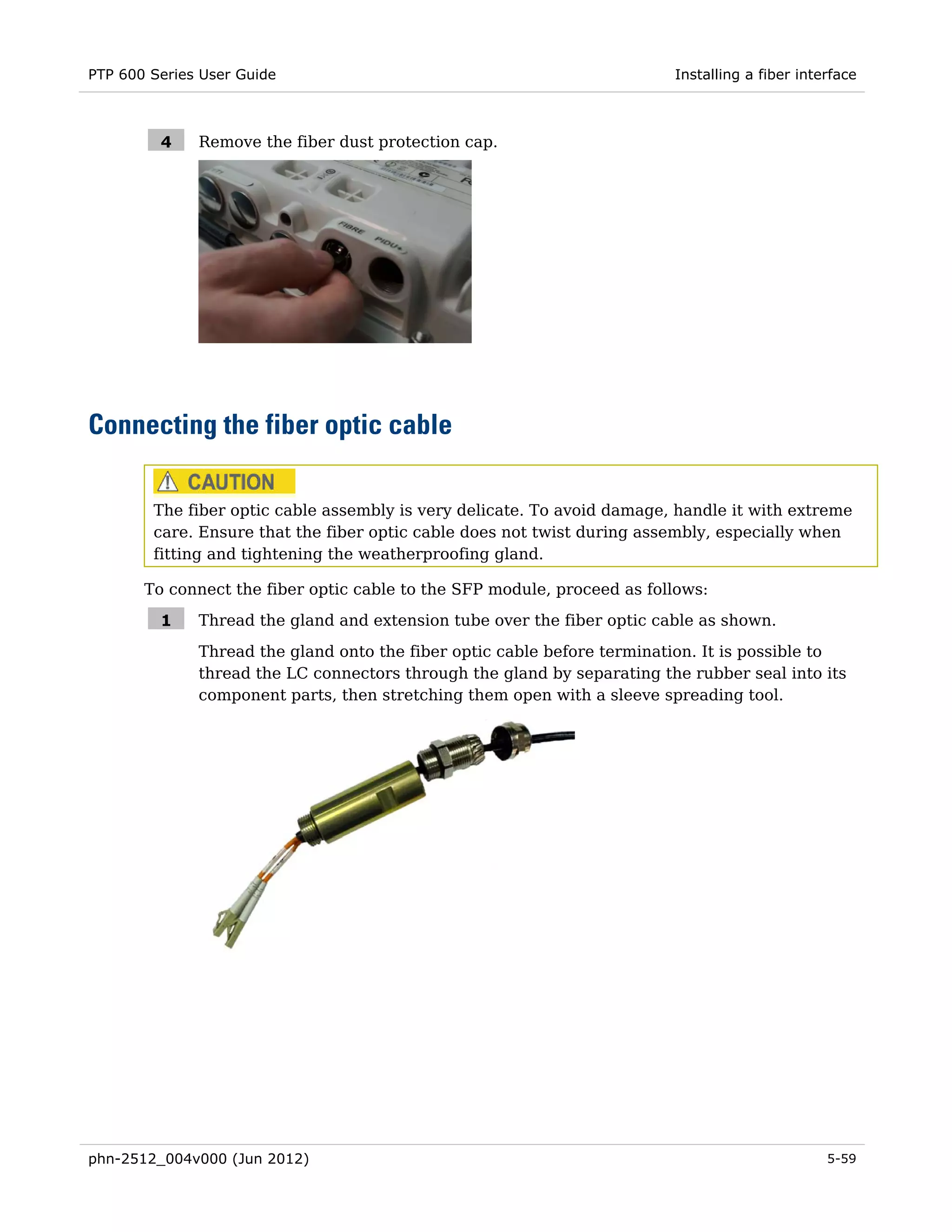 PTP 600 Series User Guide                                                Installing a fiber interface



         4    Remove the fiber dust protection cap.




Connecting the fiber optic cable

        The fiber optic cable assembly is very delicate. To avoid damage, handle it with extreme
        care. Ensure that the fiber optic cable does not twist during assembly, especially when
        fitting and tightening the weatherproofing gland.

       To connect the fiber optic cable to the SFP module, proceed as follows:

         1    Thread the gland and extension tube over the fiber optic cable as shown.
              Thread the gland onto the fiber optic cable before termination. It is possible to
              thread the LC connectors through the gland by separating the rubber seal into its
              component parts, then stretching them open with a sleeve spreading tool.




phn-2512_004v000 (Jun 2012)                                                                     5-59
 