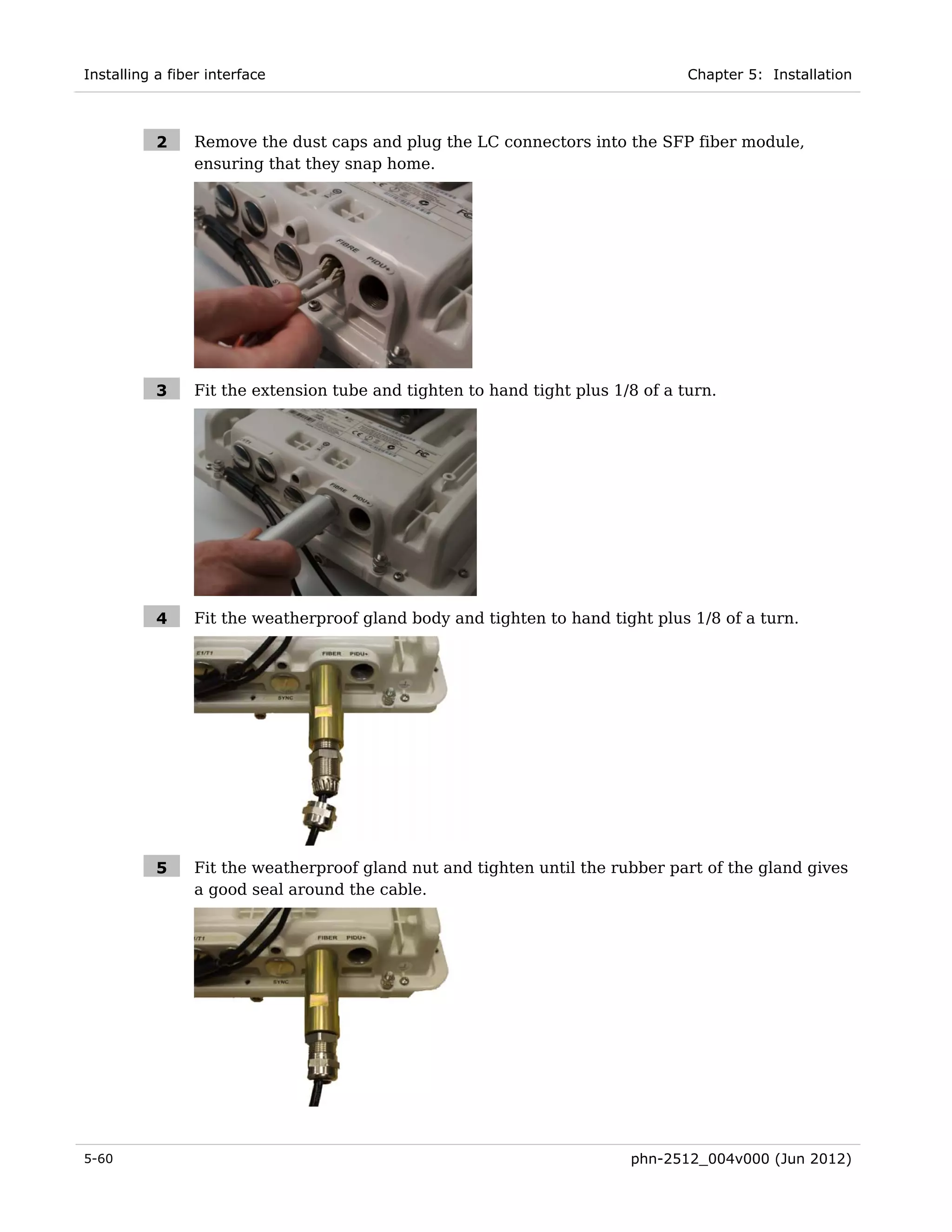 Installing a fiber interface                                                     Chapter 5: Installation



           2     Remove the dust caps and plug the LC connectors into the SFP fiber module,
                 ensuring that they snap home.




           3     Fit the extension tube and tighten to hand tight plus 1/8 of a turn.




           4     Fit the weatherproof gland body and tighten to hand tight plus 1/8 of a turn.




           5     Fit the weatherproof gland nut and tighten until the rubber part of the gland gives
                 a good seal around the cable.




5-60                                                                     phn-2512_004v000 (Jun 2012)
 