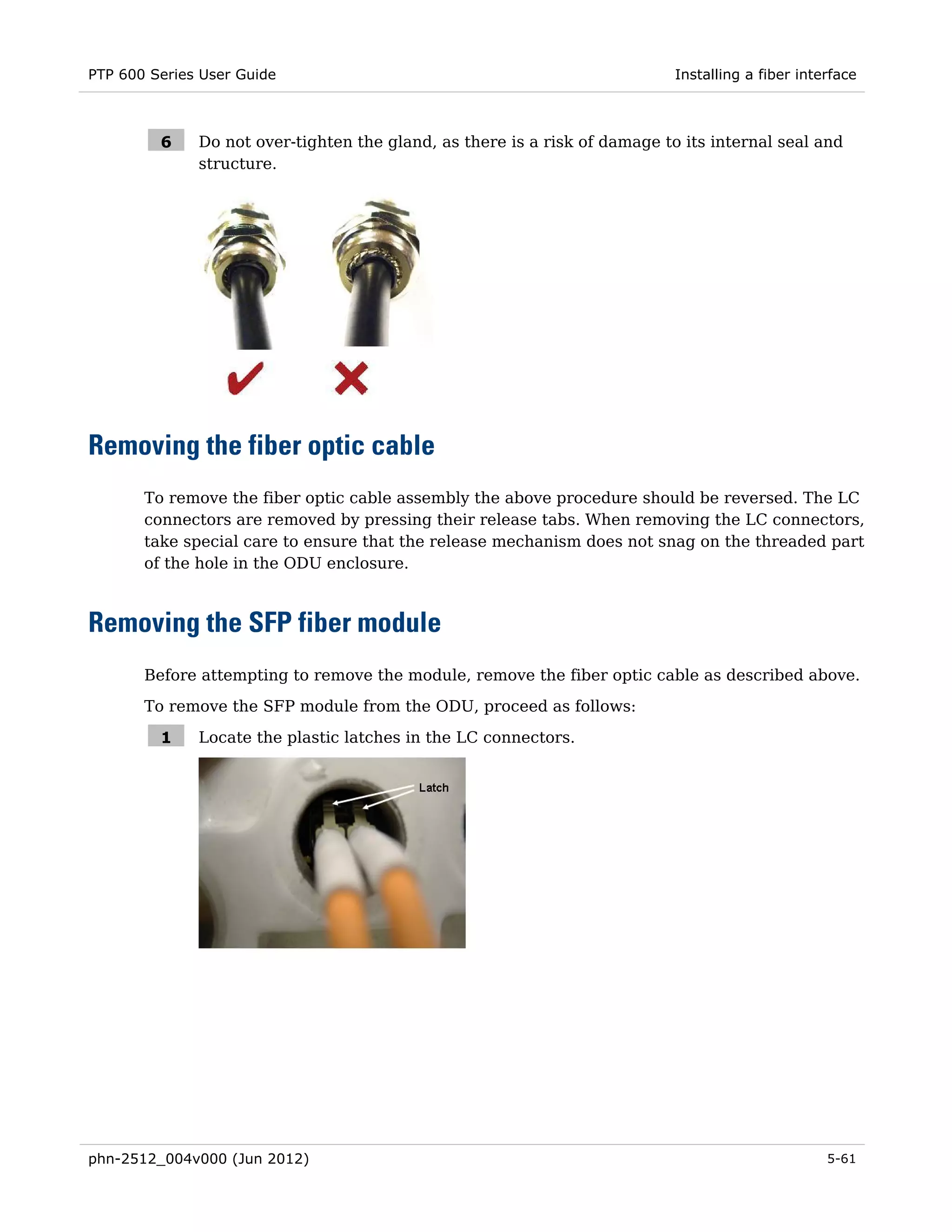 PTP 600 Series User Guide                                                   Installing a fiber interface



         6    Do not over-tighten the gland, as there is a risk of damage to its internal seal and
              structure.




Removing the fiber optic cable
       To remove the fiber optic cable assembly the above procedure should be reversed. The LC
       connectors are removed by pressing their release tabs. When removing the LC connectors,
       take special care to ensure that the release mechanism does not snag on the threaded part
       of the hole in the ODU enclosure.



Removing the SFP fiber module
       Before attempting to remove the module, remove the fiber optic cable as described above.
       To remove the SFP module from the ODU, proceed as follows:

         1    Locate the plastic latches in the LC connectors.




phn-2512_004v000 (Jun 2012)                                                                        5-61
 