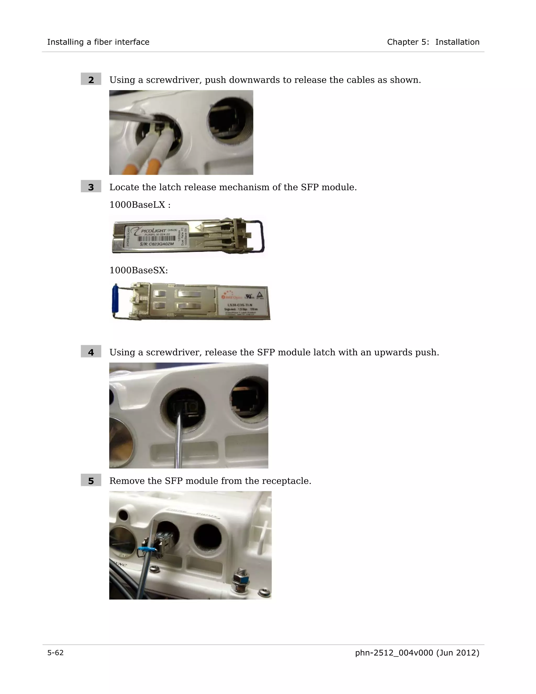 Installing a fiber interface                                                Chapter 5: Installation



           2     Using a screwdriver, push downwards to release the cables as shown.




           3     Locate the latch release mechanism of the SFP module.
                 1000BaseLX :




                 1000BaseSX:




           4     Using a screwdriver, release the SFP module latch with an upwards push.




           5     Remove the SFP module from the receptacle.




5-62                                                                 phn-2512_004v000 (Jun 2012)
 