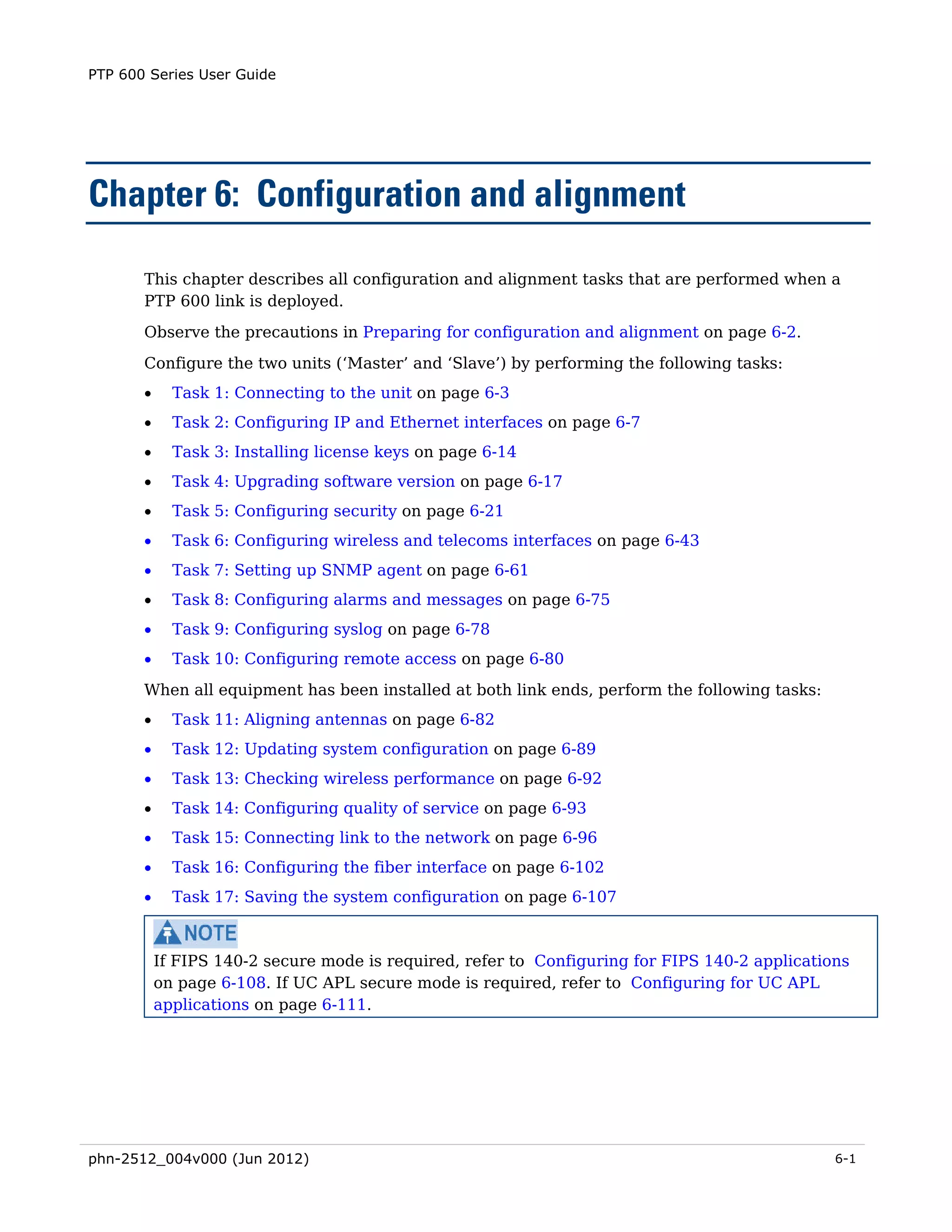 PTP 600 Series User Guide




Chapter 6: Configuration and alignment

       This chapter describes all configuration and alignment tasks that are performed when a
       PTP 600 link is deployed.
       Observe the precautions in Preparing for configuration and alignment on page 6-2.
       Configure the two units (‘Master’ and ‘Slave’) by performing the following tasks:
       •     Task 1: Connecting to the unit on page 6-3
       •     Task 2: Configuring IP and Ethernet interfaces on page 6-7
       •     Task 3: Installing license keys on page 6-14
       •     Task 4: Upgrading software version on page 6-17
       •     Task 5: Configuring security on page 6-21
       •     Task 6: Configuring wireless and telecoms interfaces on page 6-43
       •     Task 7: Setting up SNMP agent on page 6-61
       •     Task 8: Configuring alarms and messages on page 6-75
       •     Task 9: Configuring syslog on page 6-78
       •     Task 10: Configuring remote access on page 6-80
       When all equipment has been installed at both link ends, perform the following tasks:
       •     Task 11: Aligning antennas on page 6-82
       •     Task 12: Updating system configuration on page 6-89
       •     Task 13: Checking wireless performance on page 6-92
       •     Task 14: Configuring quality of service on page 6-93
       •     Task 15: Connecting link to the network on page 6-96
       •     Task 16: Configuring the fiber interface on page 6-102
       •     Task 17: Saving the system configuration on page 6-107



           If FIPS 140-2 secure mode is required, refer to Configuring for FIPS 140-2 applications
           on page 6-108. If UC APL secure mode is required, refer to Configuring for UC APL
           applications on page 6-111.




phn-2512_004v000 (Jun 2012)                                                                     6-1
 