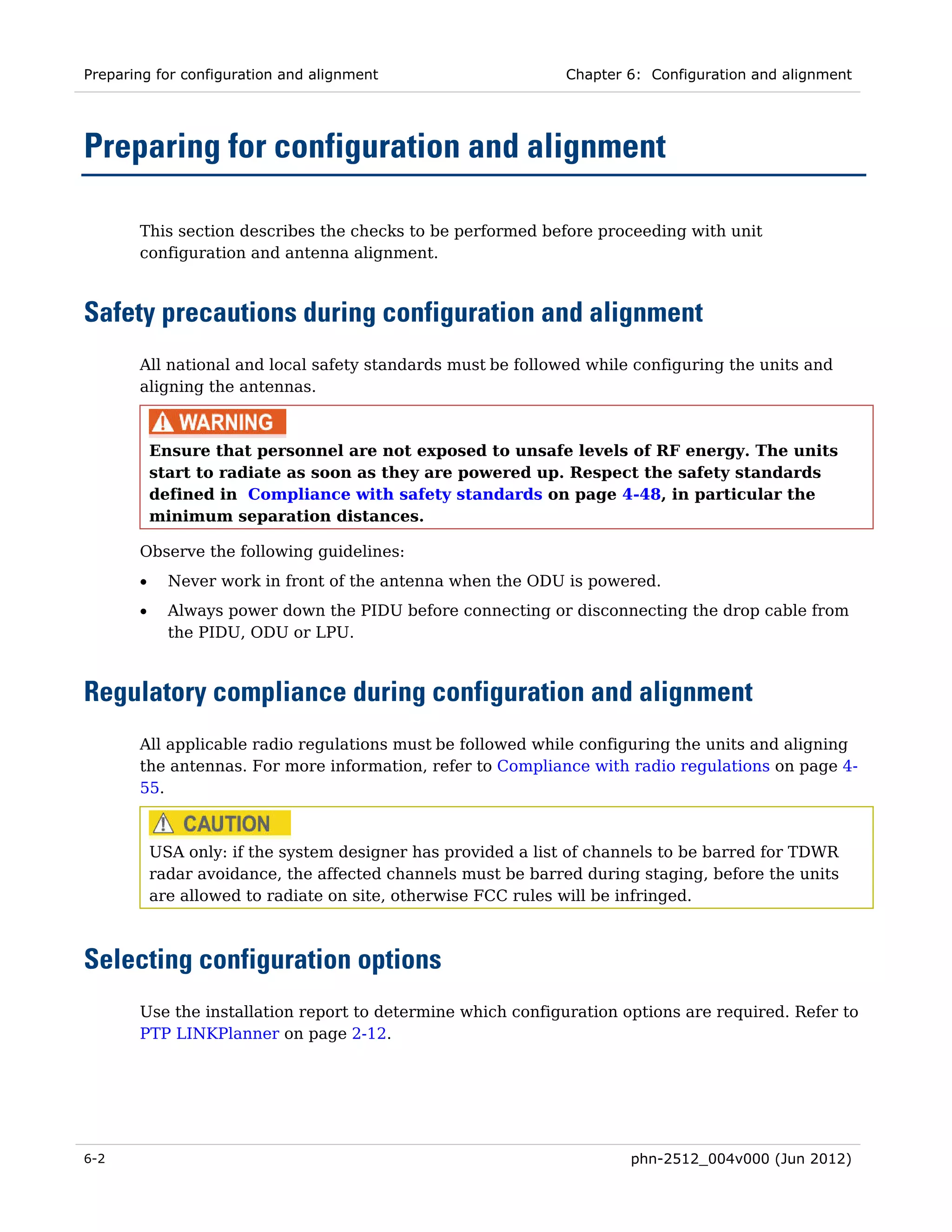 Preparing for configuration and alignment                     Chapter 6: Configuration and alignment




Preparing for configuration and alignment

       This section describes the checks to be performed before proceeding with unit
       configuration and antenna alignment.



Safety precautions during configuration and alignment
       All national and local safety standards must be followed while configuring the units and
       aligning the antennas.



           Ensure that personnel are not exposed to unsafe levels of RF energy. The units
           start to radiate as soon as they are powered up. Respect the safety standards
           defined in Compliance with safety standards on page 4-48, in particular the
           minimum separation distances.

       Observe the following guidelines:
       •     Never work in front of the antenna when the ODU is powered.
       •     Always power down the PIDU before connecting or disconnecting the drop cable from
             the PIDU, ODU or LPU.



Regulatory compliance during configuration and alignment
       All applicable radio regulations must be followed while configuring the units and aligning
       the antennas. For more information, refer to Compliance with radio regulations on page 4-
       55.



           USA only: if the system designer has provided a list of channels to be barred for TDWR
           radar avoidance, the affected channels must be barred during staging, before the units
           are allowed to radiate on site, otherwise FCC rules will be infringed.



Selecting configuration options
       Use the installation report to determine which configuration options are required. Refer to
       PTP LINKPlanner on page 2-12.




6-2                                                                    phn-2512_004v000 (Jun 2012)
 