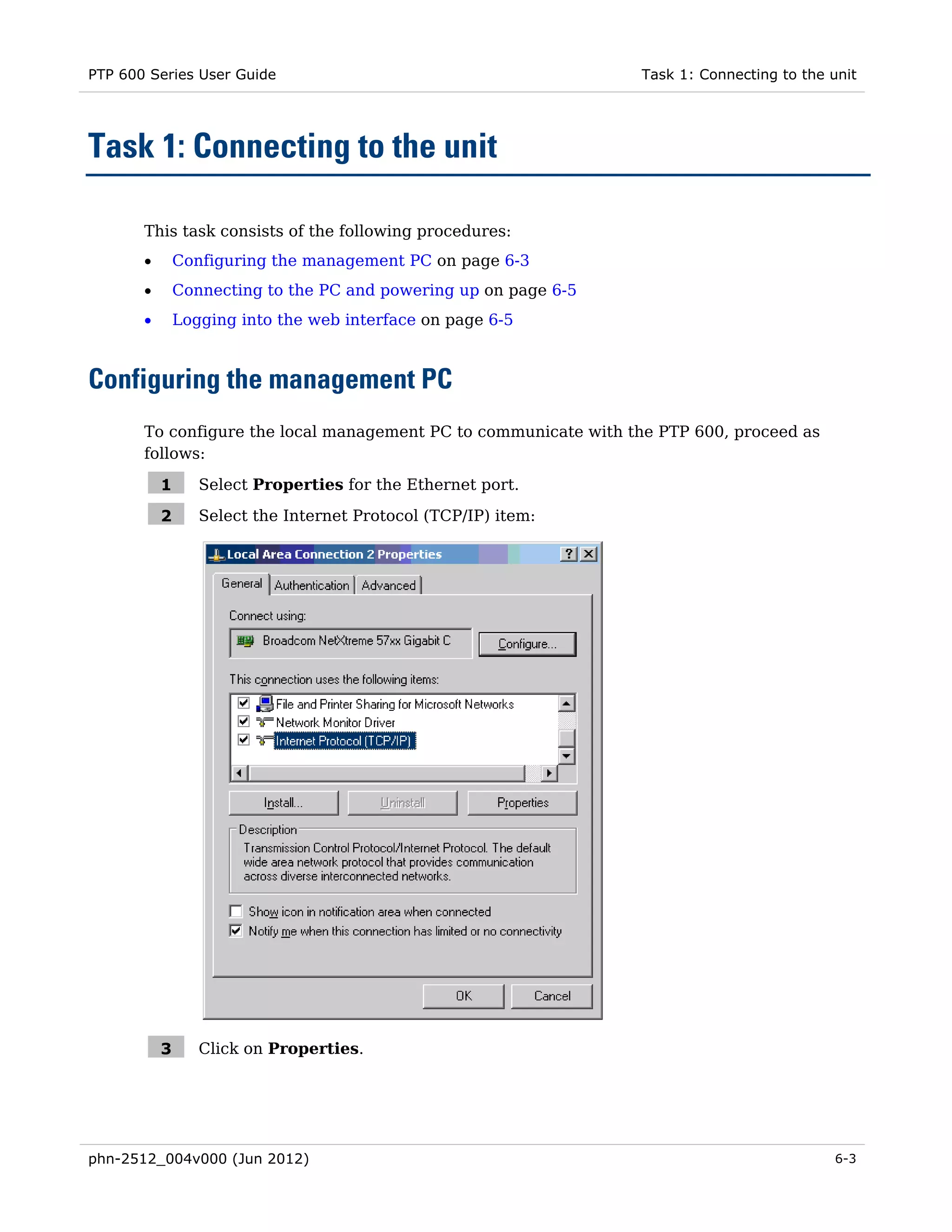 PTP 600 Series User Guide                                         Task 1: Connecting to the unit




Task 1: Connecting to the unit

       This task consists of the following procedures:
       •       Configuring the management PC on page 6-3
       •       Connecting to the PC and powering up on page 6-5
       •       Logging into the web interface on page 6-5



Configuring the management PC
       To configure the local management PC to communicate with the PTP 600, proceed as
       follows:

           1      Select Properties for the Ethernet port.

           2      Select the Internet Protocol (TCP/IP) item:




           3      Click on Properties.




phn-2512_004v000 (Jun 2012)                                                                 6-3
 