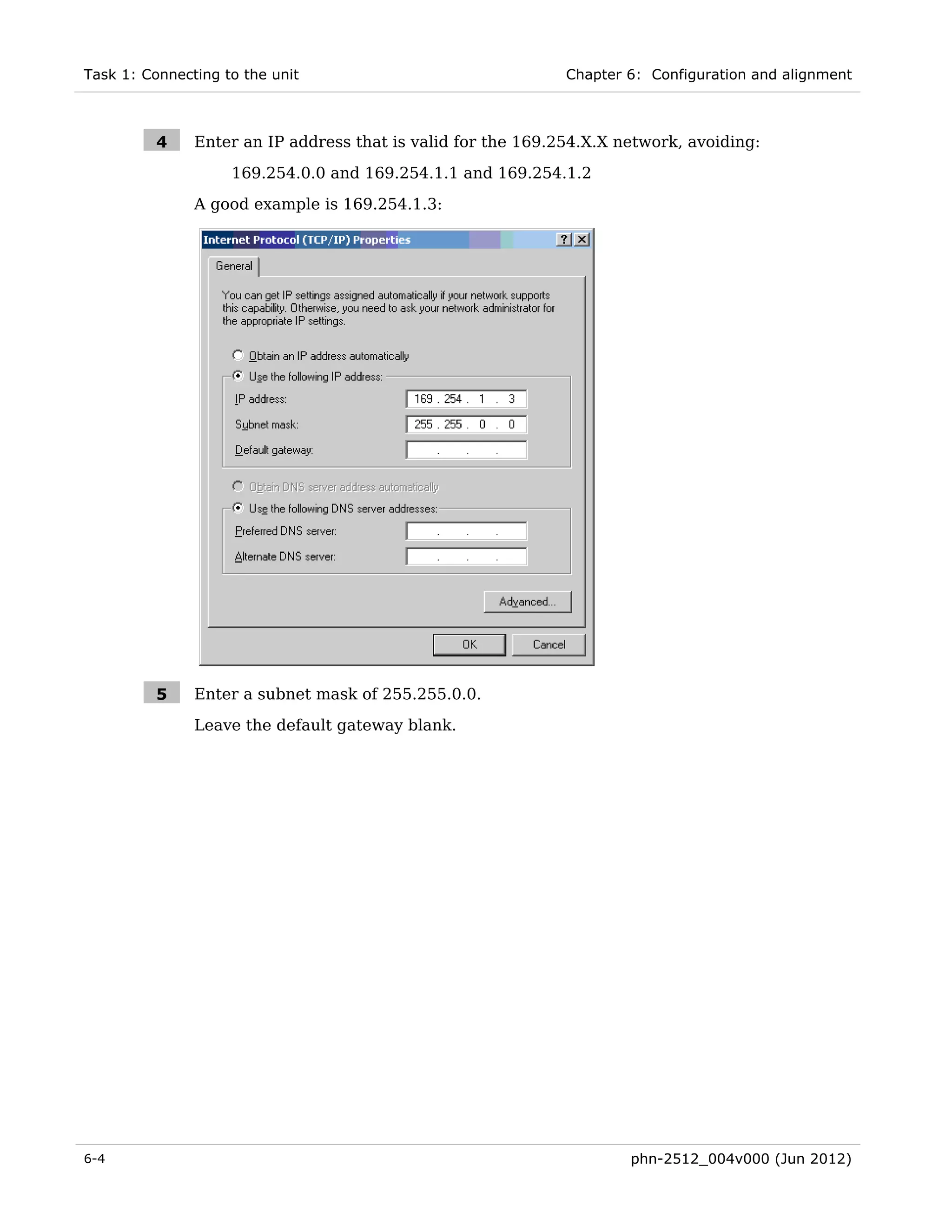 Task 1: Connecting to the unit                                Chapter 6: Configuration and alignment



          4    Enter an IP address that is valid for the 169.254.X.X network, avoiding:

                    169.254.0.0 and 169.254.1.1 and 169.254.1.2
               A good example is 169.254.1.3:




          5    Enter a subnet mask of 255.255.0.0.
               Leave the default gateway blank.




6-4                                                                   phn-2512_004v000 (Jun 2012)
 