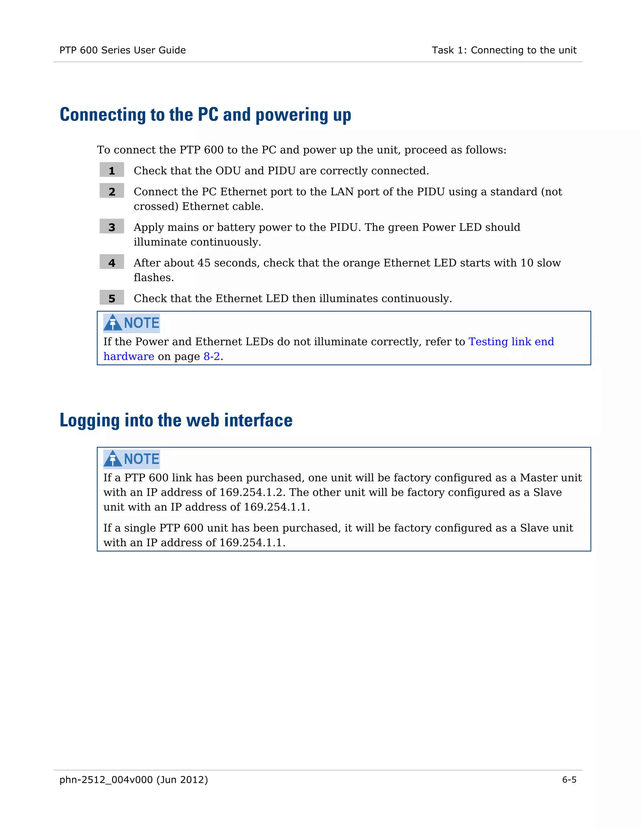 PTP 600 Series User Guide                                             Task 1: Connecting to the unit




Connecting to the PC and powering up
       To connect the PTP 600 to the PC and power up the unit, proceed as follows:

         1    Check that the ODU and PIDU are correctly connected.

         2    Connect the PC Ethernet port to the LAN port of the PIDU using a standard (not
              crossed) Ethernet cable.

         3    Apply mains or battery power to the PIDU. The green Power LED should
              illuminate continuously.

         4    After about 45 seconds, check that the orange Ethernet LED starts with 10 slow
              flashes.

         5    Check that the Ethernet LED then illuminates continuously.



        If the Power and Ethernet LEDs do not illuminate correctly, refer to Testing link end
        hardware on page 8-2.




Logging into the web interface

        If a PTP 600 link has been purchased, one unit will be factory configured as a Master unit
        with an IP address of 169.254.1.2. The other unit will be factory configured as a Slave
        unit with an IP address of 169.254.1.1.
        If a single PTP 600 unit has been purchased, it will be factory configured as a Slave unit
        with an IP address of 169.254.1.1.




phn-2512_004v000 (Jun 2012)                                                                     6-5
 