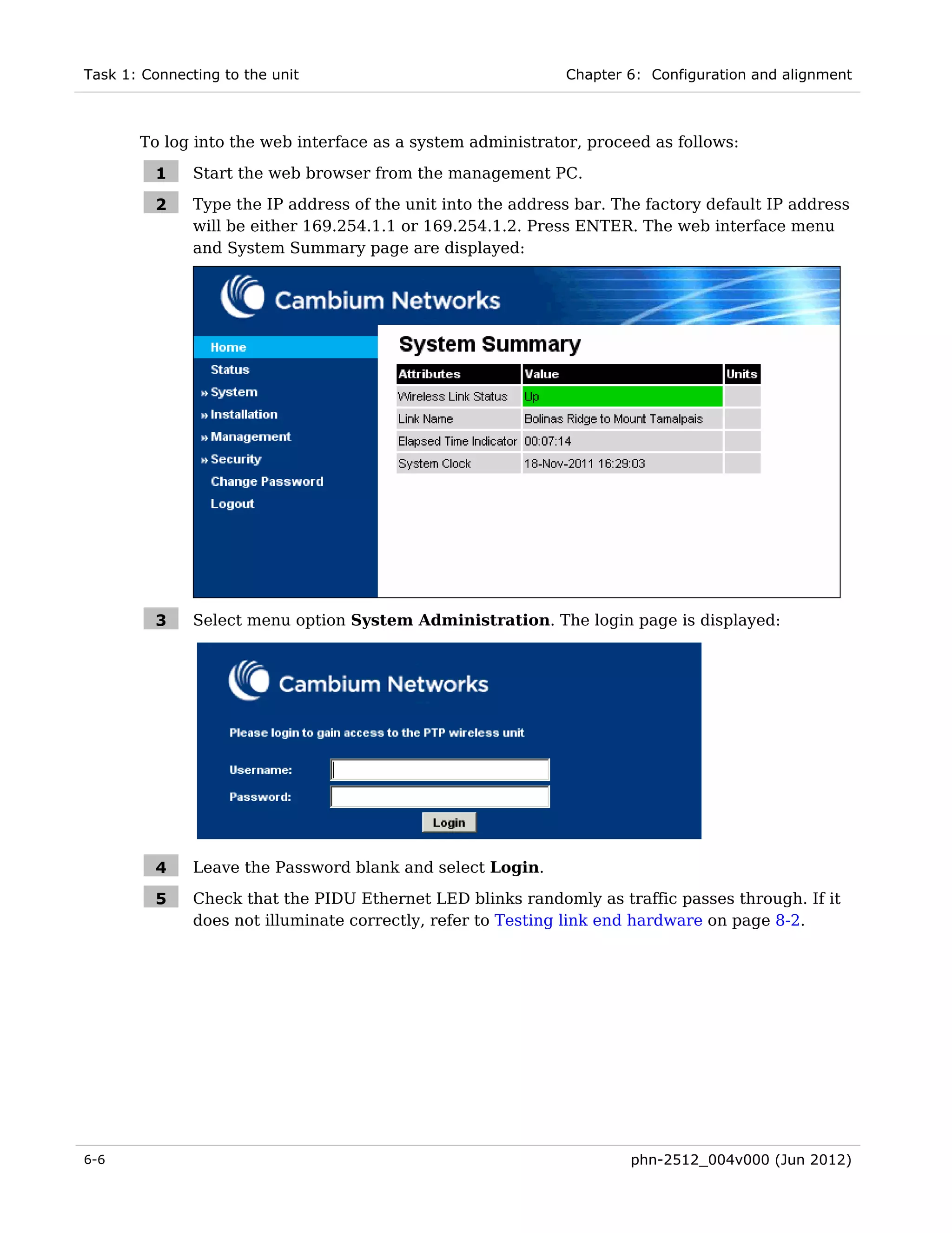 Task 1: Connecting to the unit                                Chapter 6: Configuration and alignment



       To log into the web interface as a system administrator, proceed as follows:

         1     Start the web browser from the management PC.

         2     Type the IP address of the unit into the address bar. The factory default IP address
               will be either 169.254.1.1 or 169.254.1.2. Press ENTER. The web interface menu
               and System Summary page are displayed:




         3     Select menu option System Administration. The login page is displayed:




         4     Leave the Password blank and select Login.

         5     Check that the PIDU Ethernet LED blinks randomly as traffic passes through. If it
               does not illuminate correctly, refer to Testing link end hardware on page 8-2.




6-6                                                                   phn-2512_004v000 (Jun 2012)
 