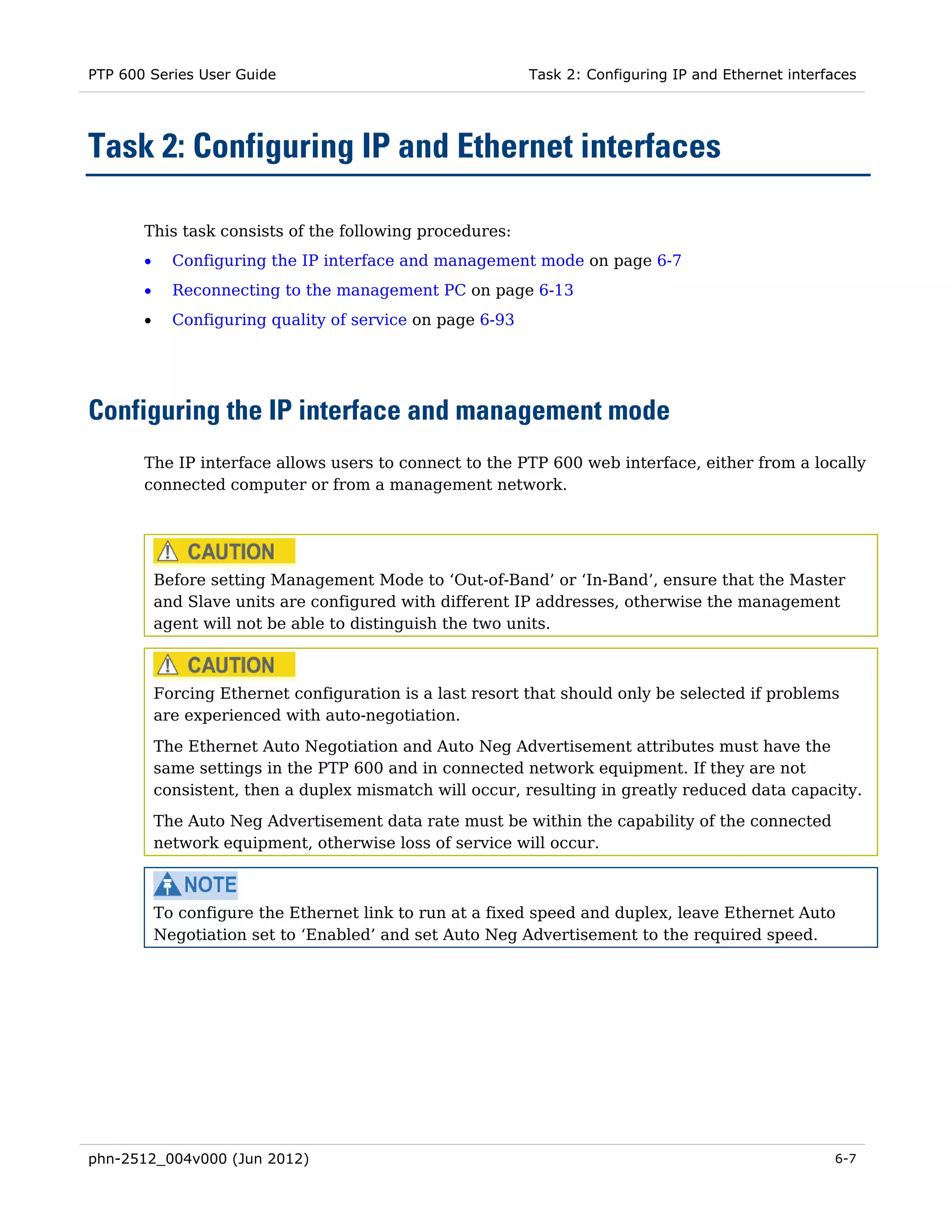 PTP 600 Series User Guide                                  Task 2: Configuring IP and Ethernet interfaces




Task 2: Configuring IP and Ethernet interfaces

       This task consists of the following procedures:
       •     Configuring the IP interface and management mode on page 6-7
       •     Reconnecting to the management PC on page 6-13
       •     Configuring quality of service on page 6-93




Configuring the IP interface and management mode
       The IP interface allows users to connect to the PTP 600 web interface, either from a locally
       connected computer or from a management network.




           Before setting Management Mode to ‘Out-of-Band’ or ‘In-Band’, ensure that the Master
           and Slave units are configured with different IP addresses, otherwise the management
           agent will not be able to distinguish the two units.



           Forcing Ethernet configuration is a last resort that should only be selected if problems
           are experienced with auto-negotiation.
           The Ethernet Auto Negotiation and Auto Neg Advertisement attributes must have the
           same settings in the PTP 600 and in connected network equipment. If they are not
           consistent, then a duplex mismatch will occur, resulting in greatly reduced data capacity.
           The Auto Neg Advertisement data rate must be within the capability of the connected
           network equipment, otherwise loss of service will occur.



           To configure the Ethernet link to run at a fixed speed and duplex, leave Ethernet Auto
           Negotiation set to ‘Enabled’ and set Auto Neg Advertisement to the required speed.




phn-2512_004v000 (Jun 2012)                                                                          6-7
 