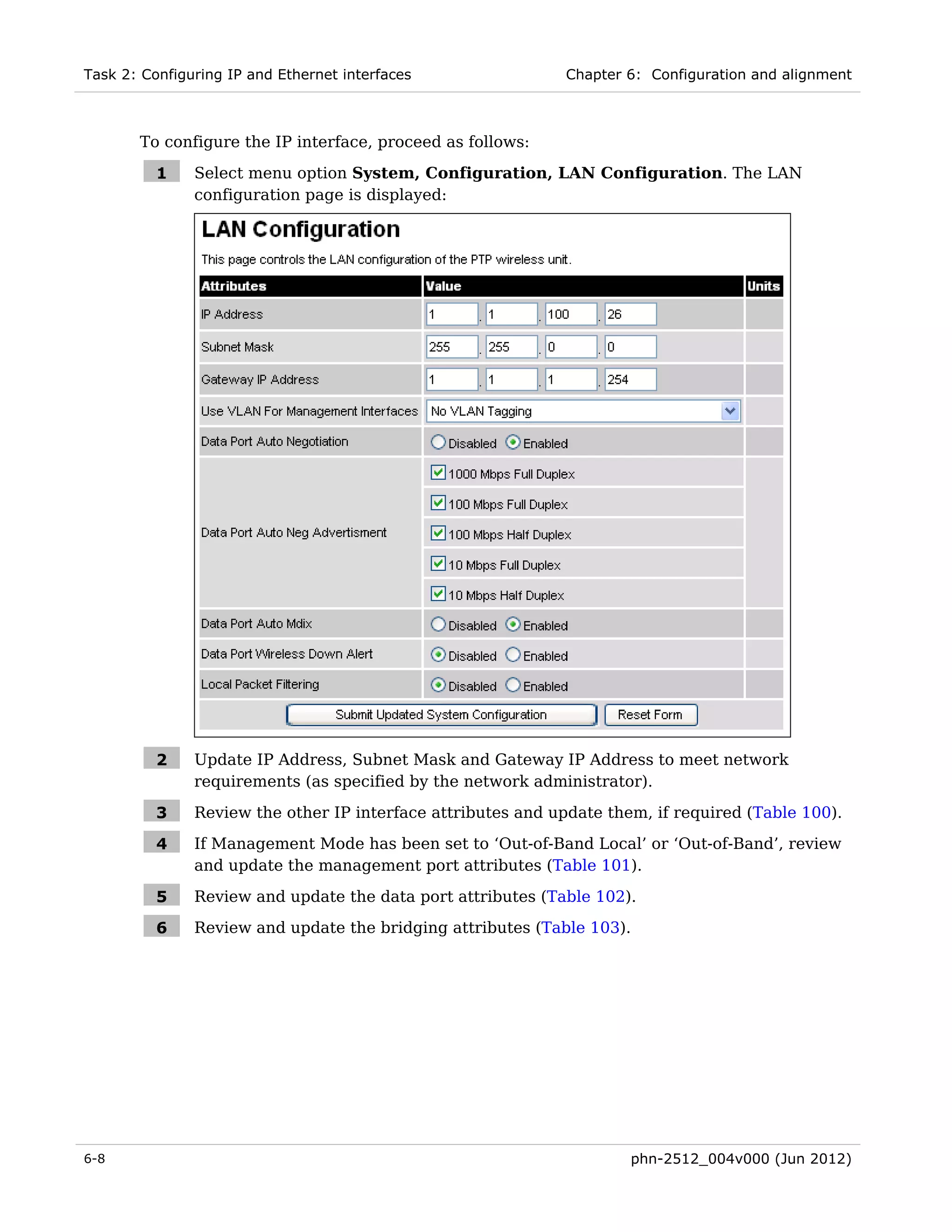 Task 2: Configuring IP and Ethernet interfaces                Chapter 6: Configuration and alignment



       To configure the IP interface, proceed as follows:

          1    Select menu option System, Configuration, LAN Configuration. The LAN
               configuration page is displayed:




          2    Update IP Address, Subnet Mask and Gateway IP Address to meet network
               requirements (as specified by the network administrator).

          3    Review the other IP interface attributes and update them, if required (Table 100).

          4    If Management Mode has been set to ‘Out-of-Band Local’ or ‘Out-of-Band’, review
               and update the management port attributes (Table 101).

          5    Review and update the data port attributes (Table 102).

          6    Review and update the bridging attributes (Table 103).




6-8                                                                   phn-2512_004v000 (Jun 2012)
 