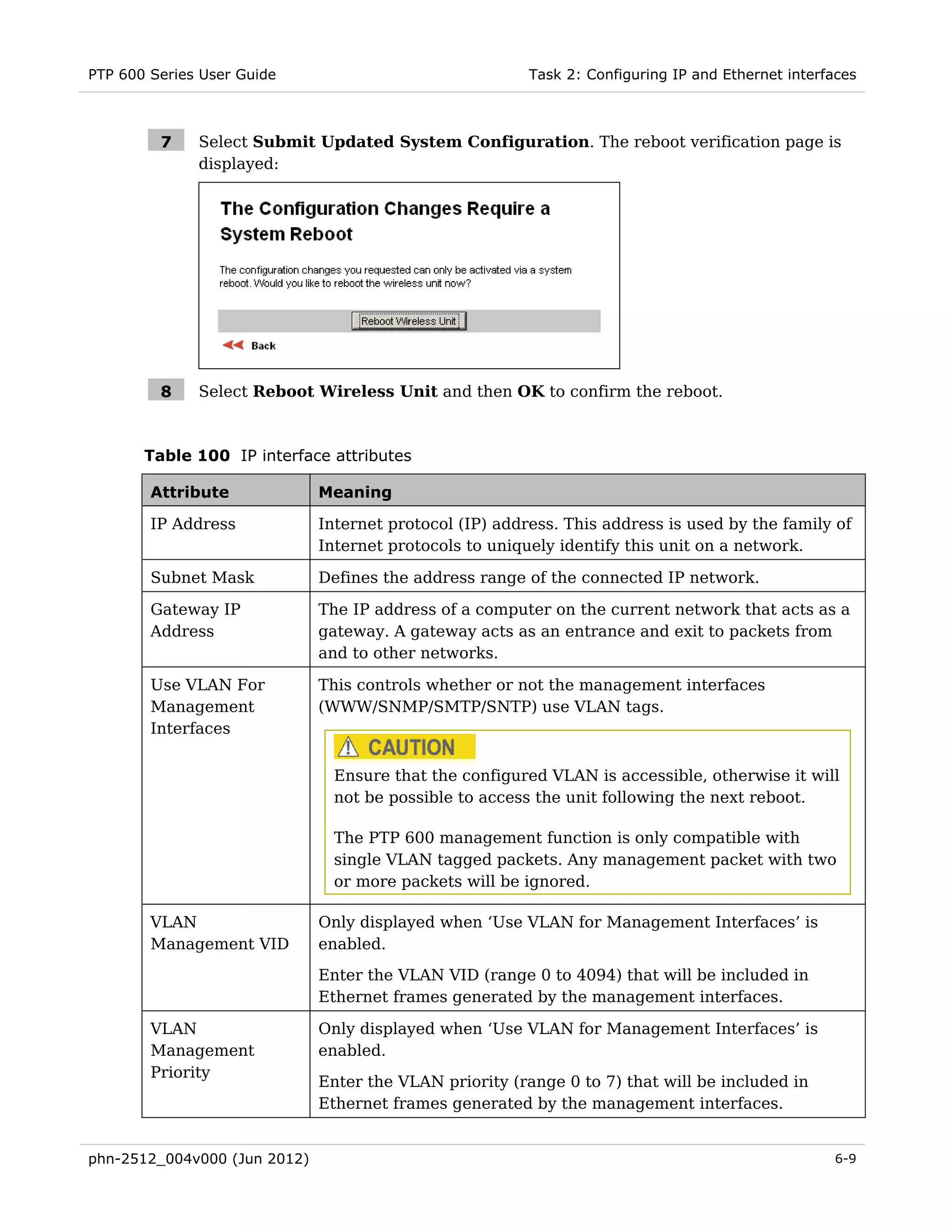 PTP 600 Series User Guide                                Task 2: Configuring IP and Ethernet interfaces



         7    Select Submit Updated System Configuration. The reboot verification page is
              displayed:




         8    Select Reboot Wireless Unit and then OK to confirm the reboot.



       Table 100 IP interface attributes

        Attribute             Meaning

        IP Address            Internet protocol (IP) address. This address is used by the family of
                              Internet protocols to uniquely identify this unit on a network.

        Subnet Mask           Defines the address range of the connected IP network.

        Gateway IP            The IP address of a computer on the current network that acts as a
        Address               gateway. A gateway acts as an entrance and exit to packets from
                              and to other networks.

        Use VLAN For          This controls whether or not the management interfaces
        Management            (WWW/SNMP/SMTP/SNTP) use VLAN tags.
        Interfaces


                                Ensure that the configured VLAN is accessible, otherwise it will
                                not be possible to access the unit following the next reboot.

                                The PTP 600 management function is only compatible with
                                single VLAN tagged packets. Any management packet with two
                                or more packets will be ignored.

        VLAN                  Only displayed when ‘Use VLAN for Management Interfaces’ is
        Management VID        enabled.
                              Enter the VLAN VID (range 0 to 4094) that will be included in
                              Ethernet frames generated by the management interfaces.

        VLAN                  Only displayed when ‘Use VLAN for Management Interfaces’ is
        Management            enabled.
        Priority
                              Enter the VLAN priority (range 0 to 7) that will be included in
                              Ethernet frames generated by the management interfaces.


phn-2512_004v000 (Jun 2012)                                                                        6-9
 
