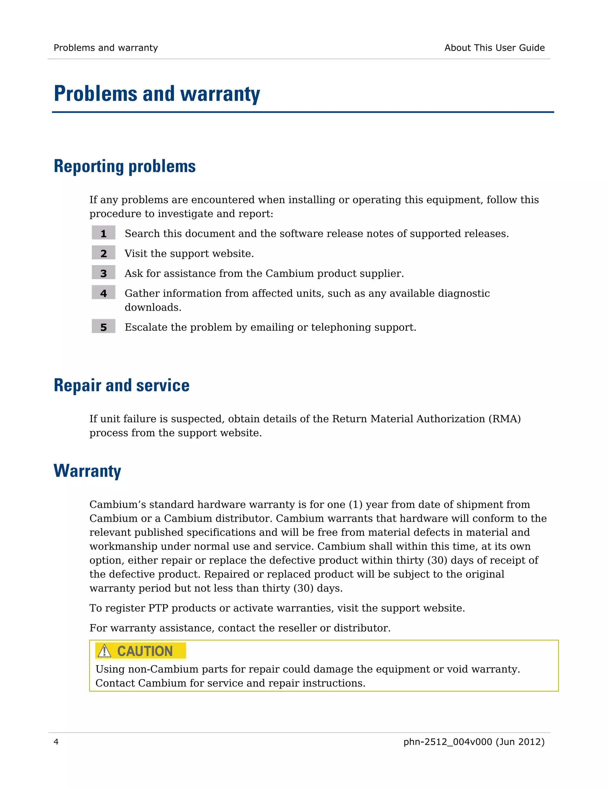 Problems and warranty                                                         About This User Guide




Problems and warranty


Reporting problems
       If any problems are encountered when installing or operating this equipment, follow this
       procedure to investigate and report:

         1    Search this document and the software release notes of supported releases.

         2    Visit the support website.

         3    Ask for assistance from the Cambium product supplier.

         4    Gather information from affected units, such as any available diagnostic
              downloads.

         5    Escalate the problem by emailing or telephoning support.




Repair and service
       If unit failure is suspected, obtain details of the Return Material Authorization (RMA)
       process from the support website.



Warranty
       Cambium’s standard hardware warranty is for one (1) year from date of shipment from
       Cambium or a Cambium distributor. Cambium warrants that hardware will conform to the
       relevant published specifications and will be free from material defects in material and
       workmanship under normal use and service. Cambium shall within this time, at its own
       option, either repair or replace the defective product within thirty (30) days of receipt of
       the defective product. Repaired or replaced product will be subject to the original
       warranty period but not less than thirty (30) days.
       To register PTP products or activate warranties, visit the support website.
       For warranty assistance, contact the reseller or distributor.



        Using non-Cambium parts for repair could damage the equipment or void warranty.
        Contact Cambium for service and repair instructions.




4                                                                      phn-2512_004v000 (Jun 2012)
 