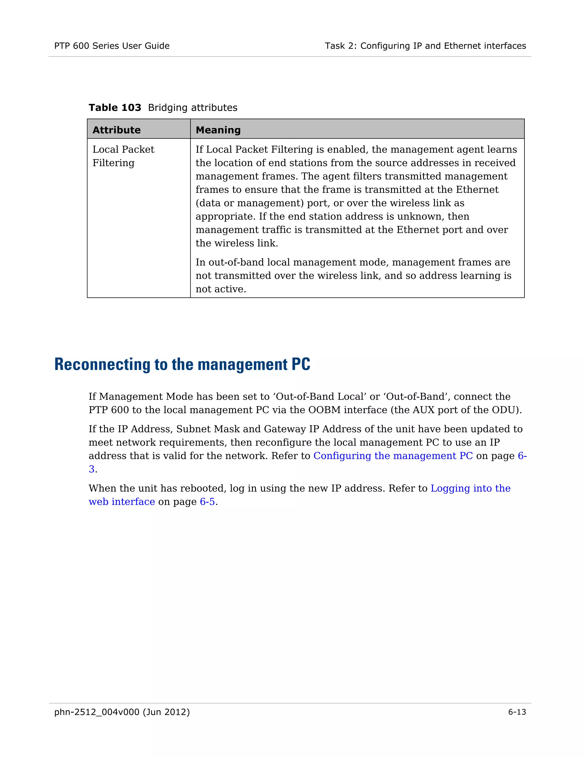 PTP 600 Series User Guide                                Task 2: Configuring IP and Ethernet interfaces




       Table 103 Bridging attributes

        Attribute             Meaning

        Local Packet          If Local Packet Filtering is enabled, the management agent learns
        Filtering             the location of end stations from the source addresses in received
                              management frames. The agent filters transmitted management
                              frames to ensure that the frame is transmitted at the Ethernet
                              (data or management) port, or over the wireless link as
                              appropriate. If the end station address is unknown, then
                              management traffic is transmitted at the Ethernet port and over
                              the wireless link.
                              In out-of-band local management mode, management frames are
                              not transmitted over the wireless link, and so address learning is
                              not active.




Reconnecting to the management PC
       If Management Mode has been set to ‘Out-of-Band Local’ or ‘Out-of-Band’, connect the
       PTP 600 to the local management PC via the OOBM interface (the AUX port of the ODU).
       If the IP Address, Subnet Mask and Gateway IP Address of the unit have been updated to
       meet network requirements, then reconfigure the local management PC to use an IP
       address that is valid for the network. Refer to Configuring the management PC on page 6-
       3.

       When the unit has rebooted, log in using the new IP address. Refer to Logging into the
       web interface on page 6-5.




phn-2512_004v000 (Jun 2012)                                                                       6-13
 
