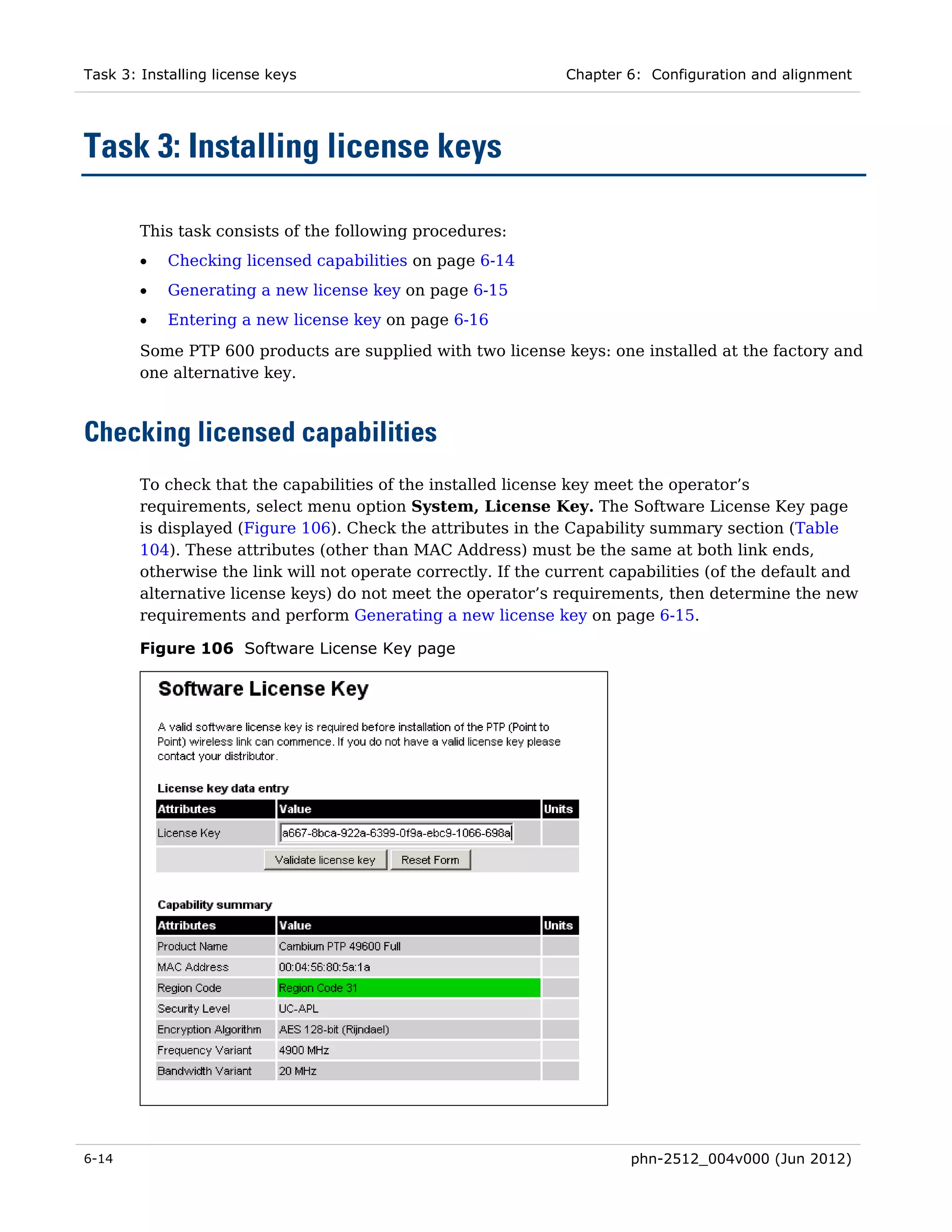 Task 3: Installing license keys                                Chapter 6: Configuration and alignment




Task 3: Installing license keys

        This task consists of the following procedures:
        •   Checking licensed capabilities on page 6-14
        •   Generating a new license key on page 6-15
        •   Entering a new license key on page 6-16
        Some PTP 600 products are supplied with two license keys: one installed at the factory and
        one alternative key.



Checking licensed capabilities
        To check that the capabilities of the installed license key meet the operator’s
        requirements, select menu option System, License Key. The Software License Key page
        is displayed (Figure 106). Check the attributes in the Capability summary section (Table
        104). These attributes (other than MAC Address) must be the same at both link ends,
        otherwise the link will not operate correctly. If the current capabilities (of the default and
        alternative license keys) do not meet the operator’s requirements, then determine the new
        requirements and perform Generating a new license key on page 6-15.

        Figure 106 Software License Key page




6-14                                                                    phn-2512_004v000 (Jun 2012)
 