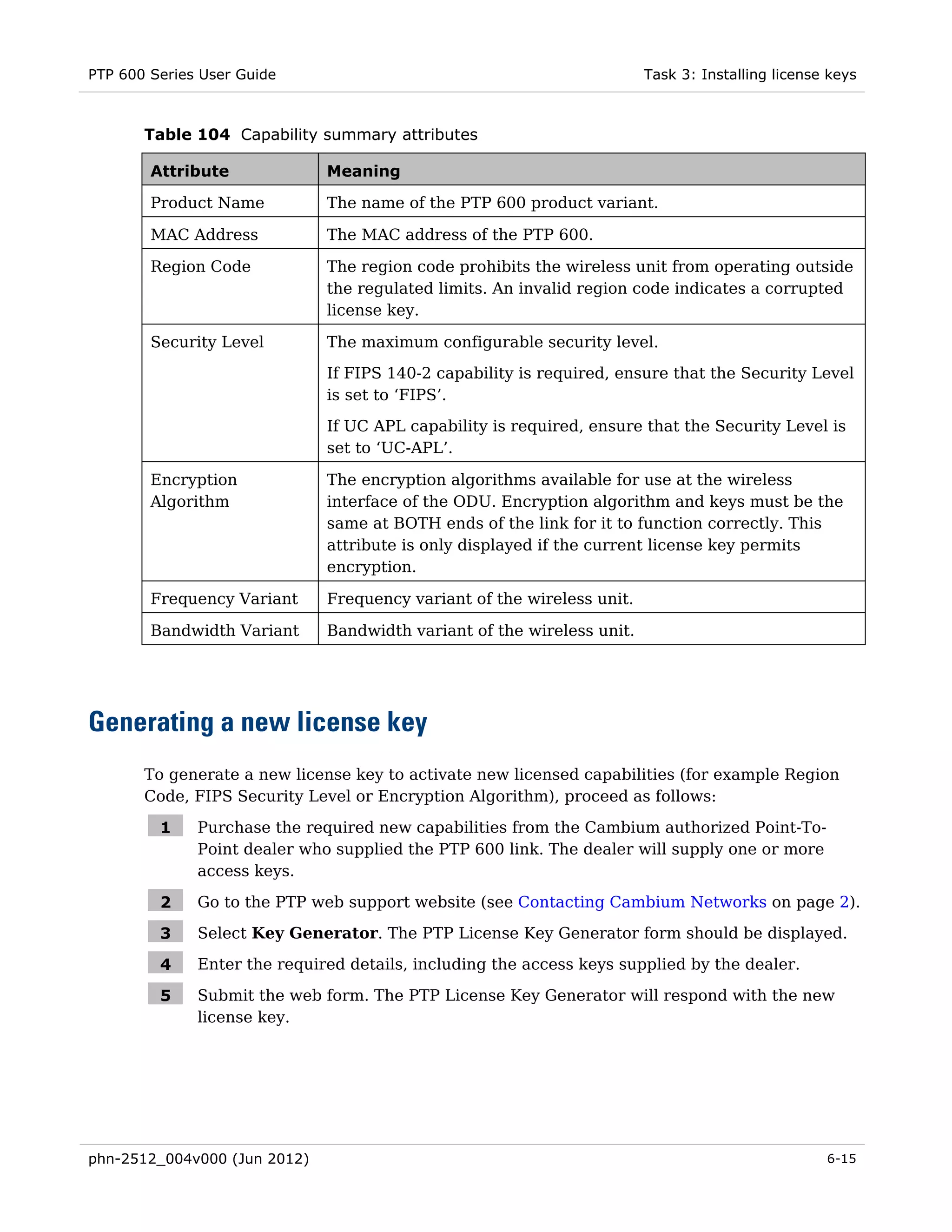 PTP 600 Series User Guide                                               Task 3: Installing license keys



       Table 104 Capability summary attributes

        Attribute             Meaning

        Product Name          The name of the PTP 600 product variant.

        MAC Address           The MAC address of the PTP 600.

        Region Code           The region code prohibits the wireless unit from operating outside
                              the regulated limits. An invalid region code indicates a corrupted
                              license key.

        Security Level        The maximum configurable security level.
                              If FIPS 140-2 capability is required, ensure that the Security Level
                              is set to ‘FIPS’.

                              If UC APL capability is required, ensure that the Security Level is
                              set to ‘UC-APL’.

        Encryption            The encryption algorithms available for use at the wireless
        Algorithm             interface of the ODU. Encryption algorithm and keys must be the
                              same at BOTH ends of the link for it to function correctly. This
                              attribute is only displayed if the current license key permits
                              encryption.

        Frequency Variant     Frequency variant of the wireless unit.

        Bandwidth Variant     Bandwidth variant of the wireless unit.




Generating a new license key
       To generate a new license key to activate new licensed capabilities (for example Region
       Code, FIPS Security Level or Encryption Algorithm), proceed as follows:

         1    Purchase the required new capabilities from the Cambium authorized Point-To-
              Point dealer who supplied the PTP 600 link. The dealer will supply one or more
              access keys.

         2    Go to the PTP web support website (see Contacting Cambium Networks on page 2).

         3    Select Key Generator. The PTP License Key Generator form should be displayed.

         4    Enter the required details, including the access keys supplied by the dealer.

         5    Submit the web form. The PTP License Key Generator will respond with the new
              license key.




phn-2512_004v000 (Jun 2012)                                                                       6-15
 