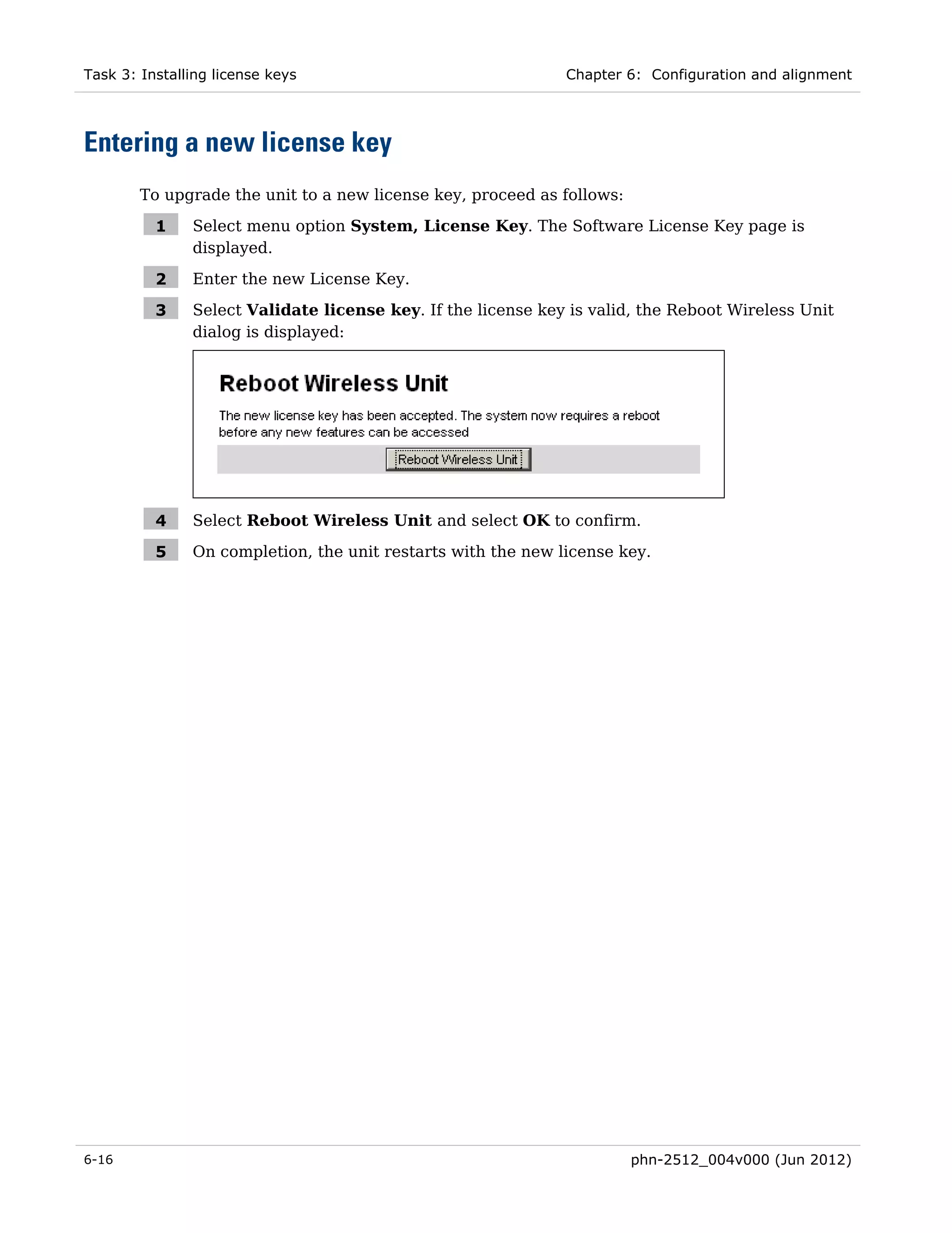 Task 3: Installing license keys                               Chapter 6: Configuration and alignment




Entering a new license key
        To upgrade the unit to a new license key, proceed as follows:

          1    Select menu option System, License Key. The Software License Key page is
               displayed.

          2    Enter the new License Key.

          3    Select Validate license key. If the license key is valid, the Reboot Wireless Unit
               dialog is displayed:




          4    Select Reboot Wireless Unit and select OK to confirm.

          5    On completion, the unit restarts with the new license key.




6-16                                                                    phn-2512_004v000 (Jun 2012)
 