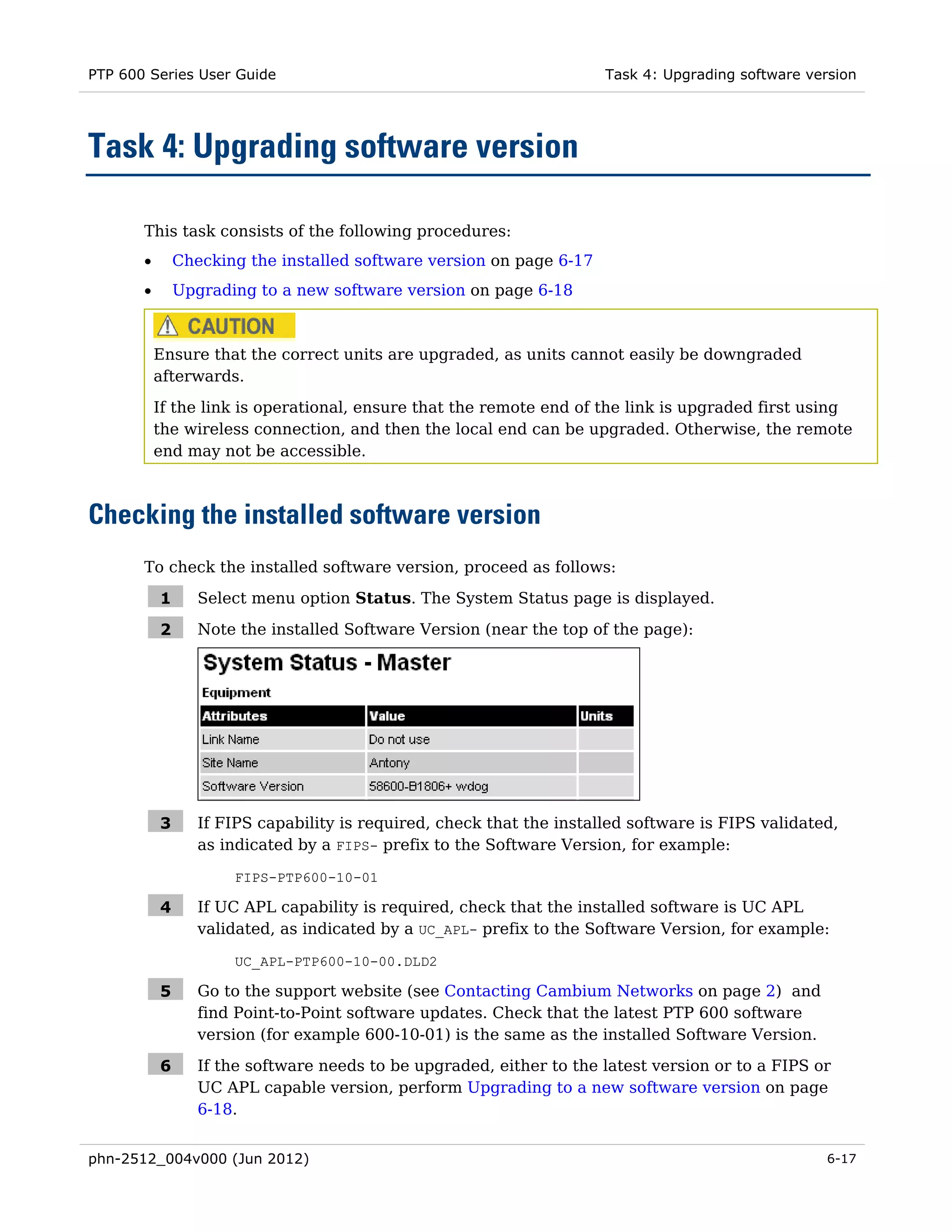 PTP 600 Series User Guide                                              Task 4: Upgrading software version




Task 4: Upgrading software version

       This task consists of the following procedures:
       •       Checking the installed software version on page 6-17
       •       Upgrading to a new software version on page 6-18



           Ensure that the correct units are upgraded, as units cannot easily be downgraded
           afterwards.
           If the link is operational, ensure that the remote end of the link is upgraded first using
           the wireless connection, and then the local end can be upgraded. Otherwise, the remote
           end may not be accessible.



Checking the installed software version
       To check the installed software version, proceed as follows:

           1      Select menu option Status. The System Status page is displayed.

           2      Note the installed Software Version (near the top of the page):




           3      If FIPS capability is required, check that the installed software is FIPS validated,
                  as indicated by a FIPS- prefix to the Software Version, for example:

                      FIPS-PTP600-10-01

           4      If UC APL capability is required, check that the installed software is UC APL
                  validated, as indicated by a UC_APL- prefix to the Software Version, for example:

                      UC_APL-PTP600-10-00.DLD2

           5      Go to the support website (see Contacting Cambium Networks on page 2) and
                  find Point-to-Point software updates. Check that the latest PTP 600 software
                  version (for example 600-10-01) is the same as the installed Software Version.

           6      If the software needs to be upgraded, either to the latest version or to a FIPS or
                  UC APL capable version, perform Upgrading to a new software version on page
                  6-18.


phn-2512_004v000 (Jun 2012)                                                                         6-17
 