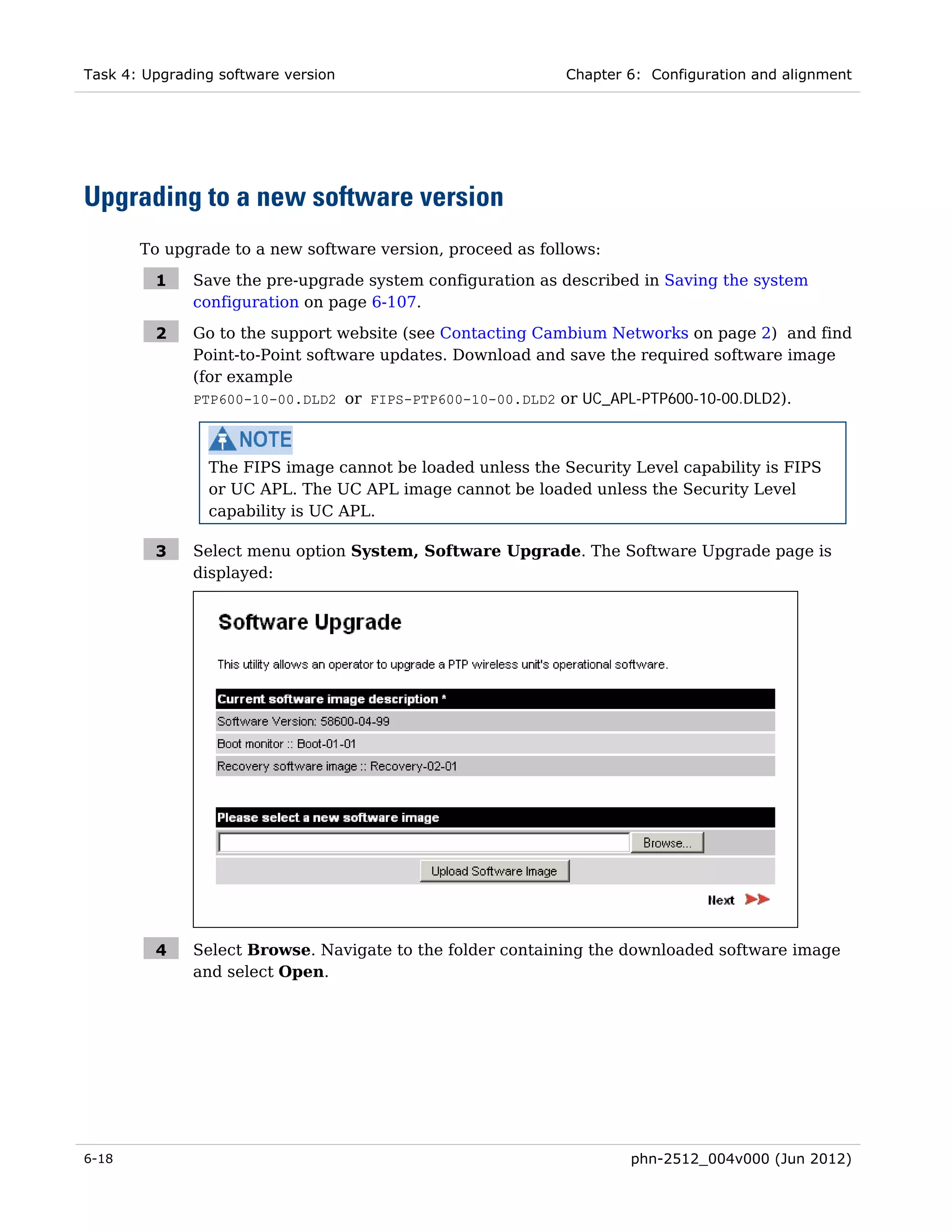 Task 4: Upgrading software version                          Chapter 6: Configuration and alignment




Upgrading to a new software version
       To upgrade to a new software version, proceed as follows:

         1    Save the pre-upgrade system configuration as described in Saving the system
              configuration on page 6-107.

         2    Go to the support website (see Contacting Cambium Networks on page 2) and find
              Point-to-Point software updates. Download and save the required software image
              (for example
              PTP600-10-00.DLD2 or FIPS-PTP600-10-00.DLD2 or UC_APL-PTP600-10-00.DLD2).



                The FIPS image cannot be loaded unless the Security Level capability is FIPS
                or UC APL. The UC APL image cannot be loaded unless the Security Level
                capability is UC APL.

         3    Select menu option System, Software Upgrade. The Software Upgrade page is
              displayed:




         4    Select Browse. Navigate to the folder containing the downloaded software image
              and select Open.




6-18                                                                phn-2512_004v000 (Jun 2012)
 