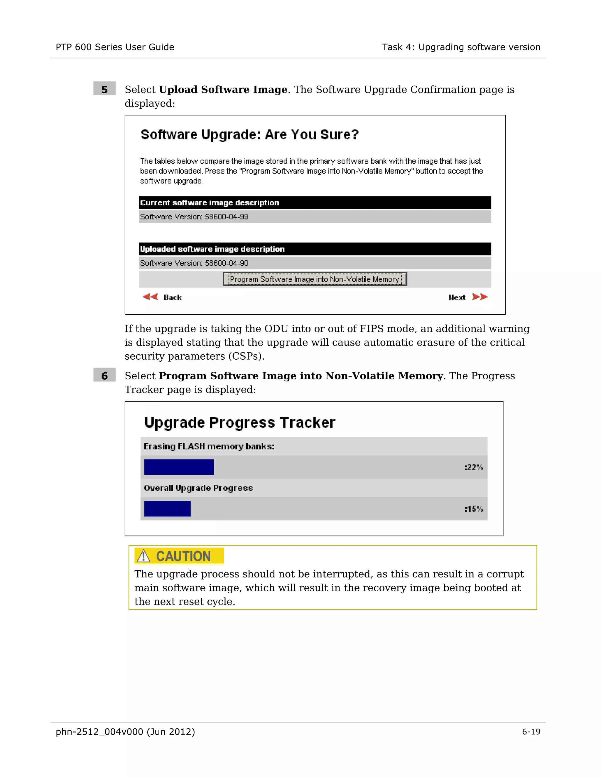 PTP 600 Series User Guide                                         Task 4: Upgrading software version



         5    Select Upload Software Image. The Software Upgrade Confirmation page is
              displayed:




              If the upgrade is taking the ODU into or out of FIPS mode, an additional warning
              is displayed stating that the upgrade will cause automatic erasure of the critical
              security parameters (CSPs).

         6    Select Program Software Image into Non-Volatile Memory. The Progress
              Tracker page is displayed:




                The upgrade process should not be interrupted, as this can result in a corrupt
                main software image, which will result in the recovery image being booted at
                the next reset cycle.




phn-2512_004v000 (Jun 2012)                                                                    6-19
 