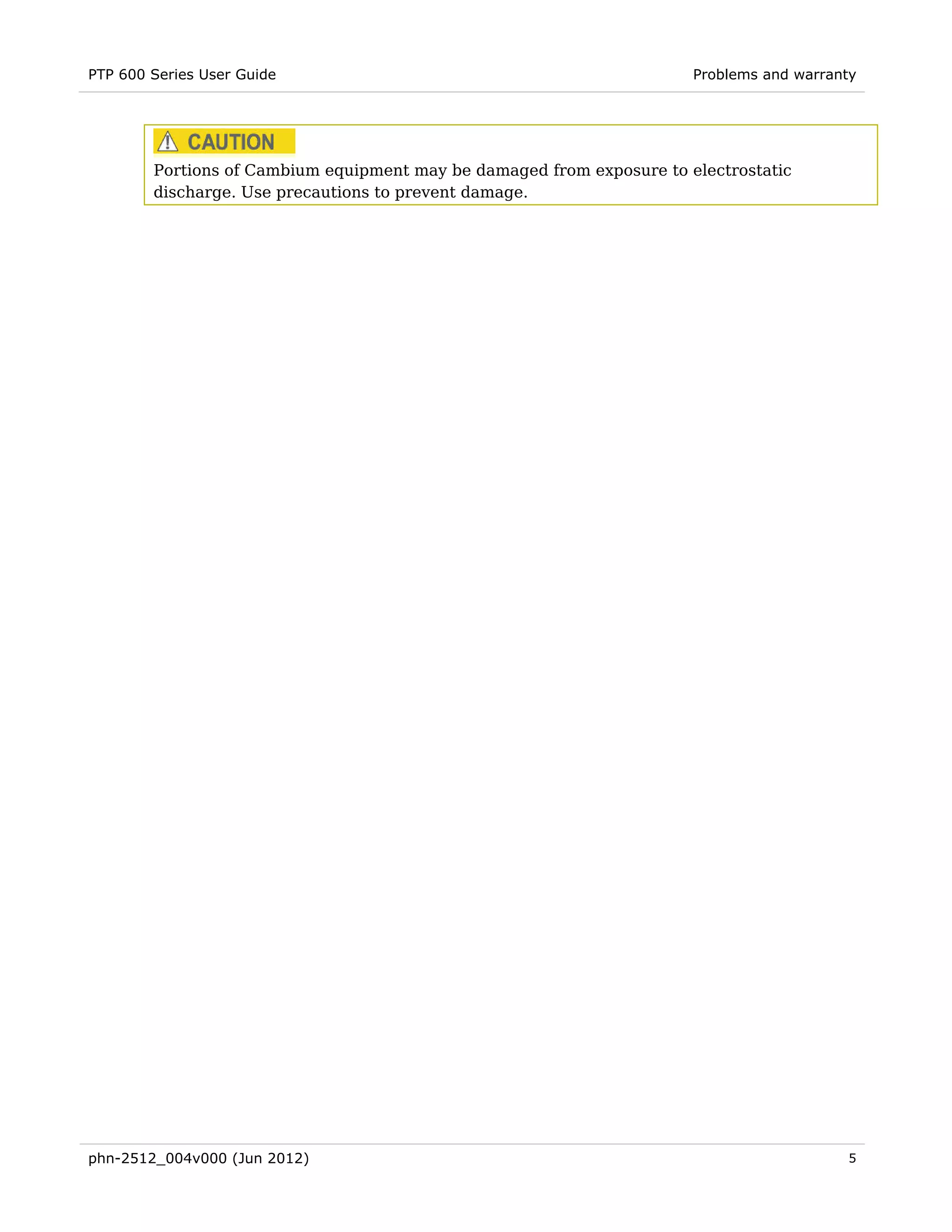 PTP 600 Series User Guide                                              Problems and warranty




        Portions of Cambium equipment may be damaged from exposure to electrostatic
        discharge. Use precautions to prevent damage.




phn-2512_004v000 (Jun 2012)                                                               5
 