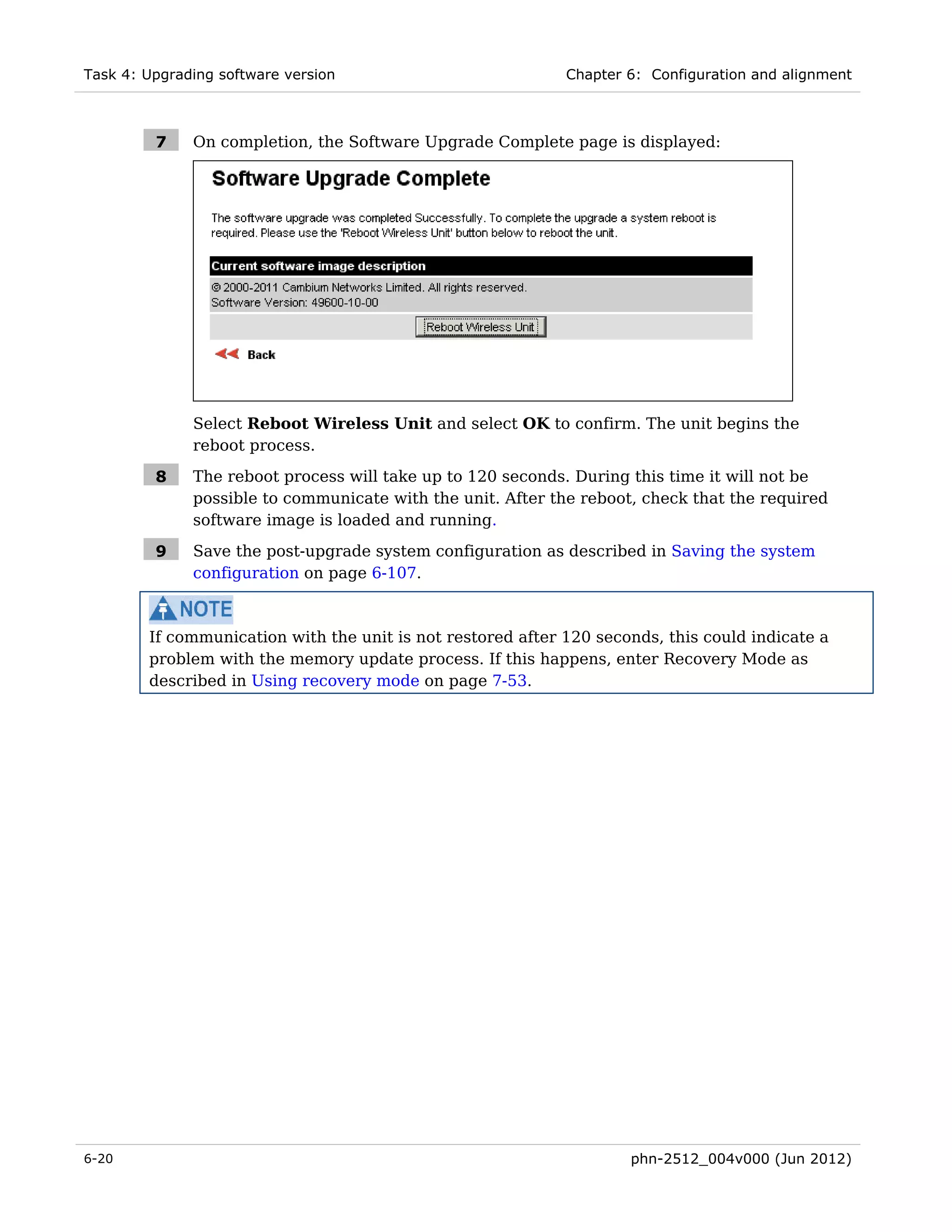 Task 4: Upgrading software version                           Chapter 6: Configuration and alignment



         7    On completion, the Software Upgrade Complete page is displayed:




              Select Reboot Wireless Unit and select OK to confirm. The unit begins the
              reboot process.

         8    The reboot process will take up to 120 seconds. During this time it will not be
              possible to communicate with the unit. After the reboot, check that the required
              software image is loaded and running.

         9    Save the post-upgrade system configuration as described in Saving the system
              configuration on page 6-107.



        If communication with the unit is not restored after 120 seconds, this could indicate a
        problem with the memory update process. If this happens, enter Recovery Mode as
        described in Using recovery mode on page 7-53.




6-20                                                                 phn-2512_004v000 (Jun 2012)
 