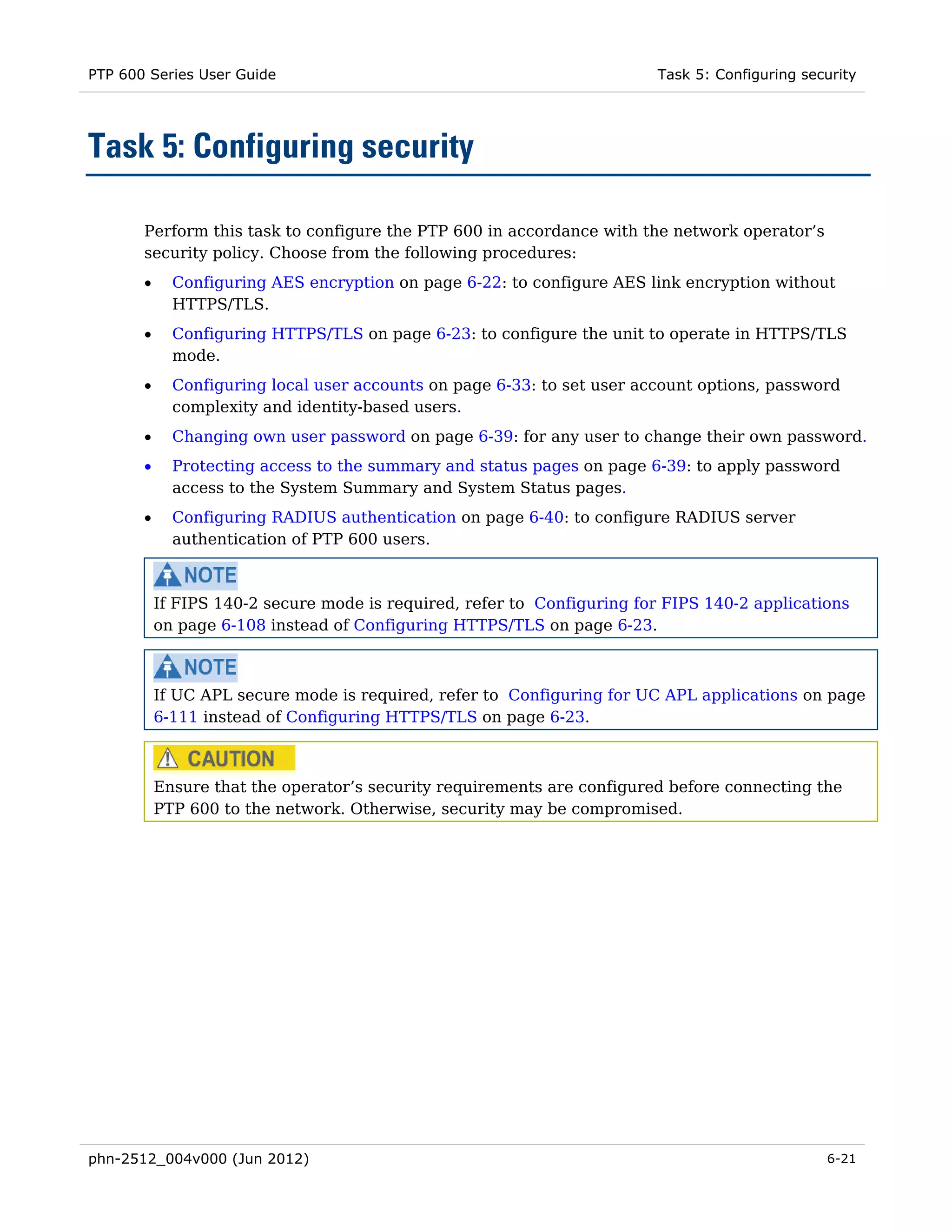 PTP 600 Series User Guide                                                 Task 5: Configuring security




Task 5: Configuring security

       Perform this task to configure the PTP 600 in accordance with the network operator’s
       security policy. Choose from the following procedures:
       •     Configuring AES encryption on page 6-22: to configure AES link encryption without
             HTTPS/TLS.
       •     Configuring HTTPS/TLS on page 6-23: to configure the unit to operate in HTTPS/TLS
             mode.
       •     Configuring local user accounts on page 6-33: to set user account options, password
             complexity and identity-based users.
       •     Changing own user password on page 6-39: for any user to change their own password.
       •     Protecting access to the summary and status pages on page 6-39: to apply password
             access to the System Summary and System Status pages.
       •     Configuring RADIUS authentication on page 6-40: to configure RADIUS server
             authentication of PTP 600 users.



           If FIPS 140-2 secure mode is required, refer to Configuring for FIPS 140-2 applications
           on page 6-108 instead of Configuring HTTPS/TLS on page 6-23.



           If UC APL secure mode is required, refer to Configuring for UC APL applications on page
           6-111 instead of Configuring HTTPS/TLS on page 6-23.



           Ensure that the operator’s security requirements are configured before connecting the
           PTP 600 to the network. Otherwise, security may be compromised.




phn-2512_004v000 (Jun 2012)                                                                      6-21
 