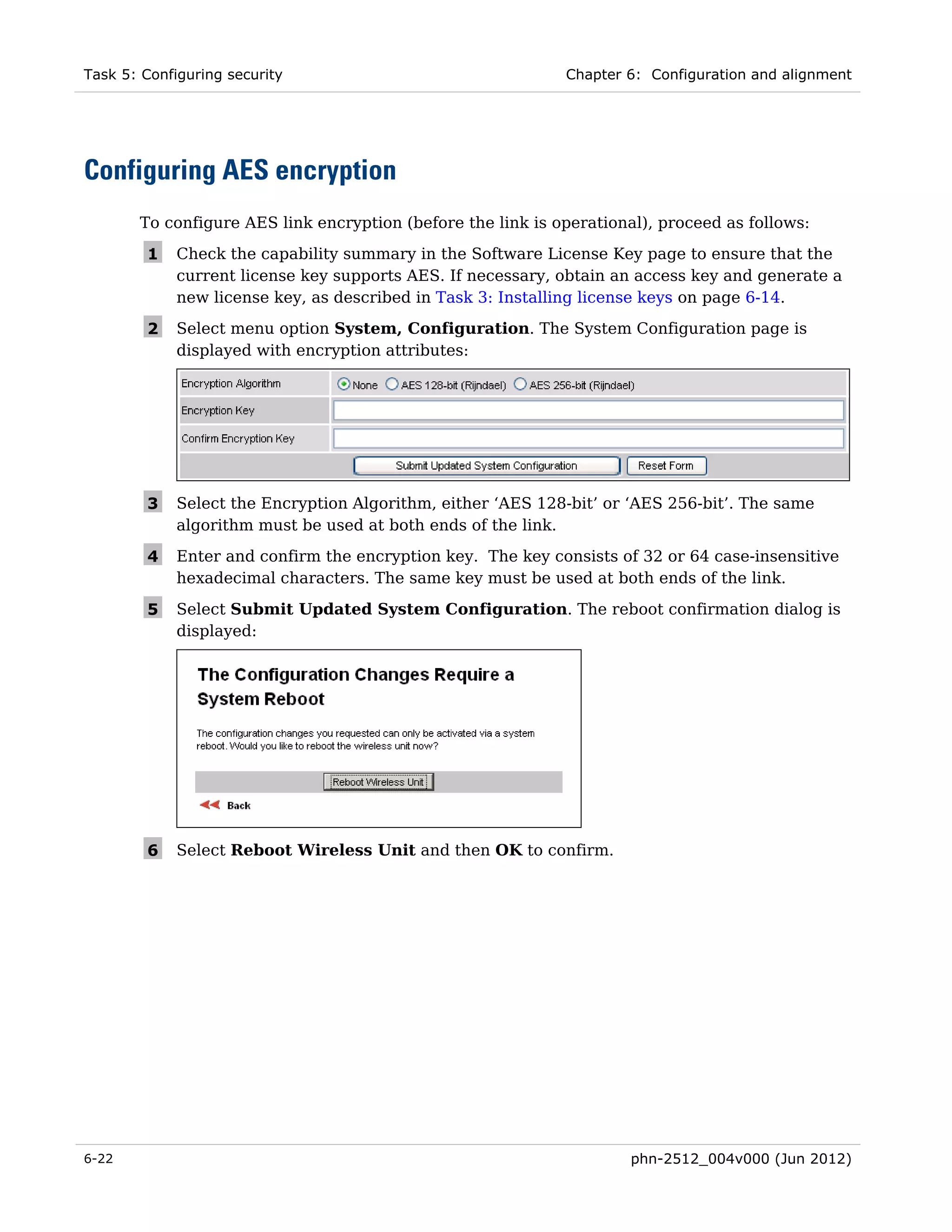 Task 5: Configuring security                                 Chapter 6: Configuration and alignment




Configuring AES encryption
       To configure AES link encryption (before the link is operational), proceed as follows:

        1    Check the capability summary in the Software License Key page to ensure that the
             current license key supports AES. If necessary, obtain an access key and generate a
             new license key, as described in Task 3: Installing license keys on page 6-14.

        2    Select menu option System, Configuration. The System Configuration page is
             displayed with encryption attributes:




        3    Select the Encryption Algorithm, either ‘AES 128-bit’ or ‘AES 256-bit’. The same
             algorithm must be used at both ends of the link.

        4    Enter and confirm the encryption key. The key consists of 32 or 64 case-insensitive
             hexadecimal characters. The same key must be used at both ends of the link.

        5    Select Submit Updated System Configuration. The reboot confirmation dialog is
             displayed:




        6    Select Reboot Wireless Unit and then OK to confirm.




6-22                                                                  phn-2512_004v000 (Jun 2012)
 