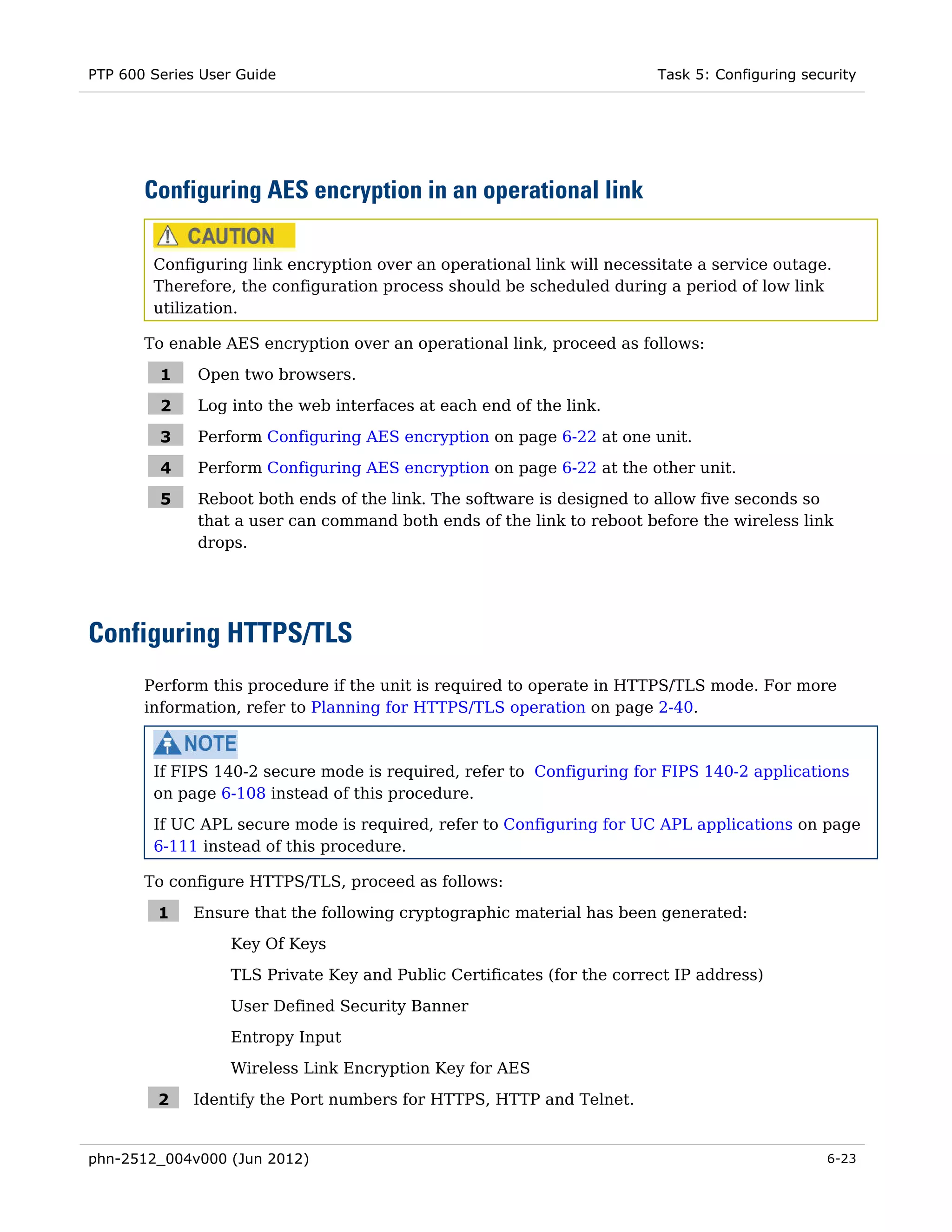 PTP 600 Series User Guide                                               Task 5: Configuring security




       Configuring AES encryption in an operational link

        Configuring link encryption over an operational link will necessitate a service outage.
        Therefore, the configuration process should be scheduled during a period of low link
        utilization.

       To enable AES encryption over an operational link, proceed as follows:

         1    Open two browsers.

         2    Log into the web interfaces at each end of the link.

         3    Perform Configuring AES encryption on page 6-22 at one unit.

         4    Perform Configuring AES encryption on page 6-22 at the other unit.

         5    Reboot both ends of the link. The software is designed to allow five seconds so
              that a user can command both ends of the link to reboot before the wireless link
              drops.




Configuring HTTPS/TLS
       Perform this procedure if the unit is required to operate in HTTPS/TLS mode. For more
       information, refer to Planning for HTTPS/TLS operation on page 2-40.



        If FIPS 140-2 secure mode is required, refer to Configuring for FIPS 140-2 applications
        on page 6-108 instead of this procedure.
        If UC APL secure mode is required, refer to Configuring for UC APL applications on page
        6-111 instead of this procedure.

       To configure HTTPS/TLS, proceed as follows:

         1   Ensure that the following cryptographic material has been generated:
                  Key Of Keys
                  TLS Private Key and Public Certificates (for the correct IP address)

                  User Defined Security Banner
                  Entropy Input
                  Wireless Link Encryption Key for AES

         2   Identify the Port numbers for HTTPS, HTTP and Telnet.


phn-2512_004v000 (Jun 2012)                                                                    6-23
 