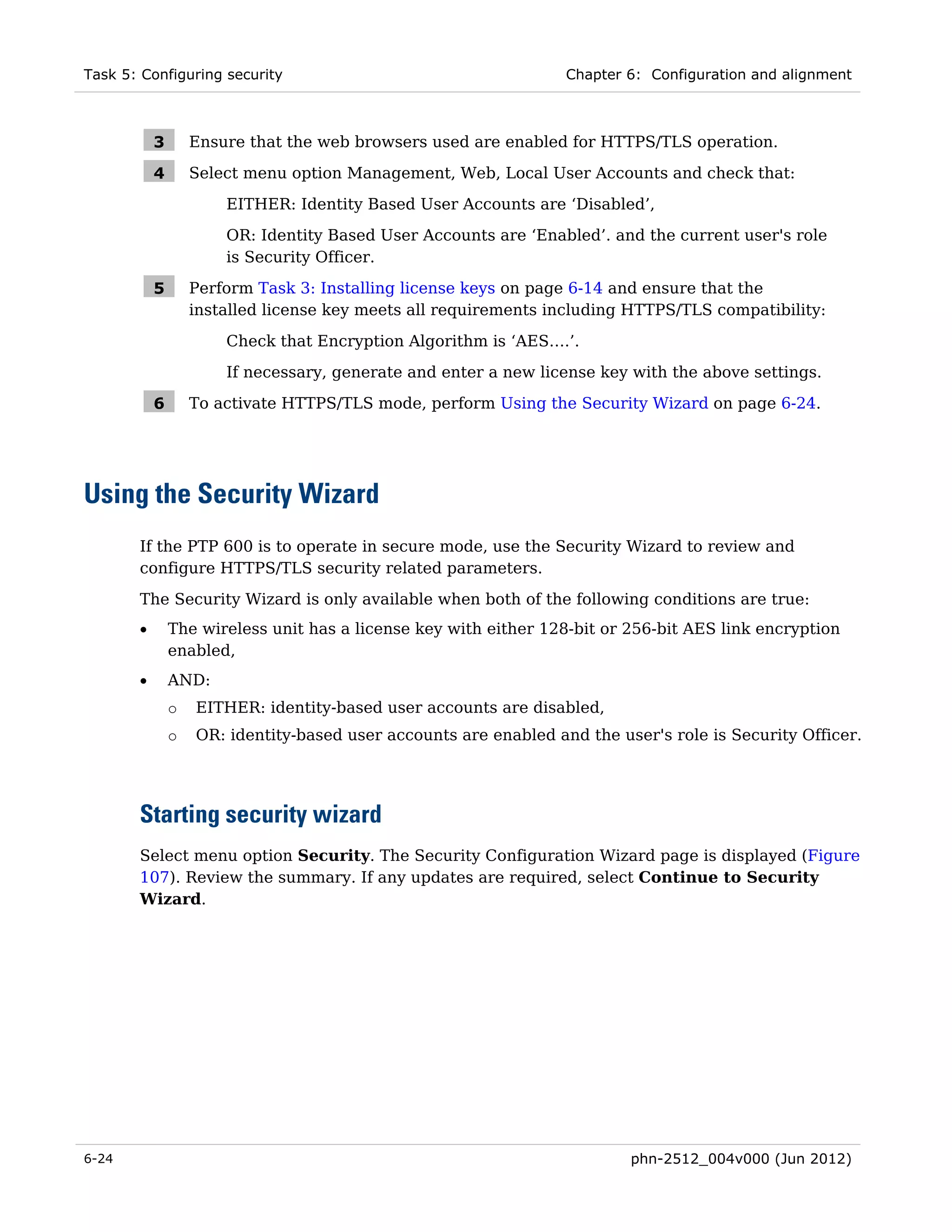 Task 5: Configuring security                                      Chapter 6: Configuration and alignment



           3       Ensure that the web browsers used are enabled for HTTPS/TLS operation.

           4       Select menu option Management, Web, Local User Accounts and check that:
                       EITHER: Identity Based User Accounts are ‘Disabled’,
                       OR: Identity Based User Accounts are ‘Enabled’. and the current user's role
                       is Security Officer.

           5       Perform Task 3: Installing license keys on page 6-14 and ensure that the
                   installed license key meets all requirements including HTTPS/TLS compatibility:

                       Check that Encryption Algorithm is ‘AES….’.
                       If necessary, generate and enter a new license key with the above settings.

           6       To activate HTTPS/TLS mode, perform Using the Security Wizard on page 6-24.




Using the Security Wizard
       If the PTP 600 is to operate in secure mode, use the Security Wizard to review and
       configure HTTPS/TLS security related parameters.
       The Security Wizard is only available when both of the following conditions are true:
       •       The wireless unit has a license key with either 128-bit or 256-bit AES link encryption
               enabled,
       •       AND:
               o   EITHER: identity-based user accounts are disabled,
               o   OR: identity-based user accounts are enabled and the user's role is Security Officer.




       Starting security wizard
       Select menu option Security. The Security Configuration Wizard page is displayed (Figure
       107). Review the summary. If any updates are required, select Continue to Security
       Wizard.




6-24                                                                      phn-2512_004v000 (Jun 2012)
 