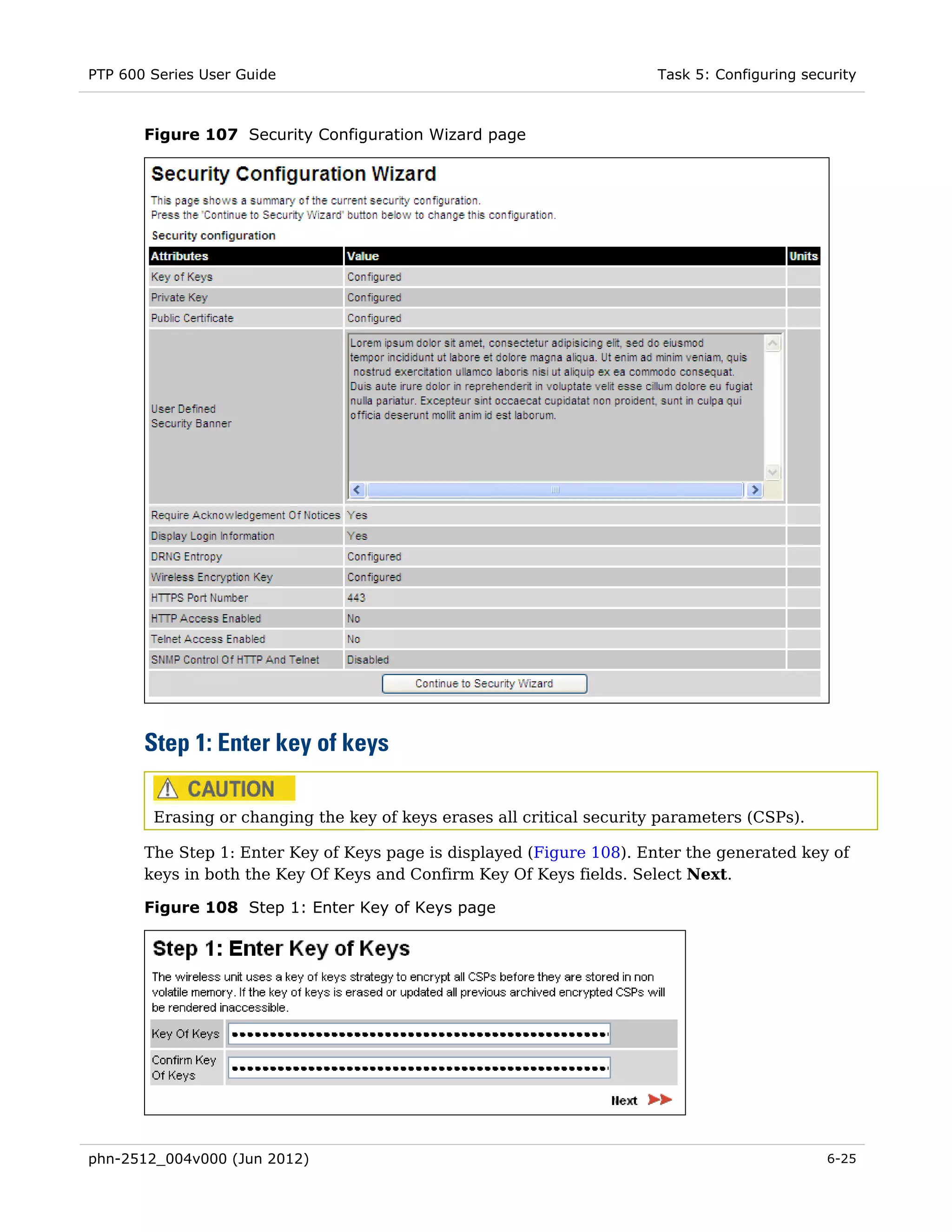 PTP 600 Series User Guide                                               Task 5: Configuring security



       Figure 107 Security Configuration Wizard page




       Step 1: Enter key of keys

        Erasing or changing the key of keys erases all critical security parameters (CSPs).

       The Step 1: Enter Key of Keys page is displayed (Figure 108). Enter the generated key of
       keys in both the Key Of Keys and Confirm Key Of Keys fields. Select Next.

       Figure 108 Step 1: Enter Key of Keys page




phn-2512_004v000 (Jun 2012)                                                                    6-25
 