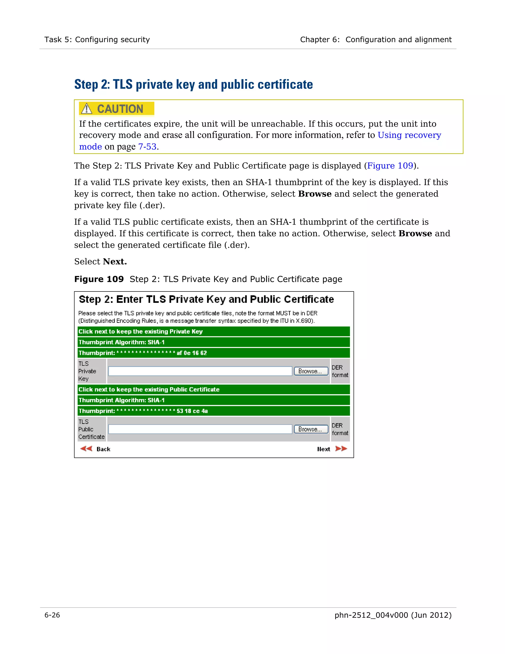 Task 5: Configuring security                                    Chapter 6: Configuration and alignment




       Step 2: TLS private key and public certificate

         If the certificates expire, the unit will be unreachable. If this occurs, put the unit into
         recovery mode and erase all configuration. For more information, refer to Using recovery
         mode on page 7-53.

       The Step 2: TLS Private Key and Public Certificate page is displayed (Figure 109).
       If a valid TLS private key exists, then an SHA-1 thumbprint of the key is displayed. If this
       key is correct, then take no action. Otherwise, select Browse and select the generated
       private key file (.der).
       If a valid TLS public certificate exists, then an SHA-1 thumbprint of the certificate is
       displayed. If this certificate is correct, then take no action. Otherwise, select Browse and
       select the generated certificate file (.der).
       Select Next.

       Figure 109 Step 2: TLS Private Key and Public Certificate page




6-26                                                                     phn-2512_004v000 (Jun 2012)
 