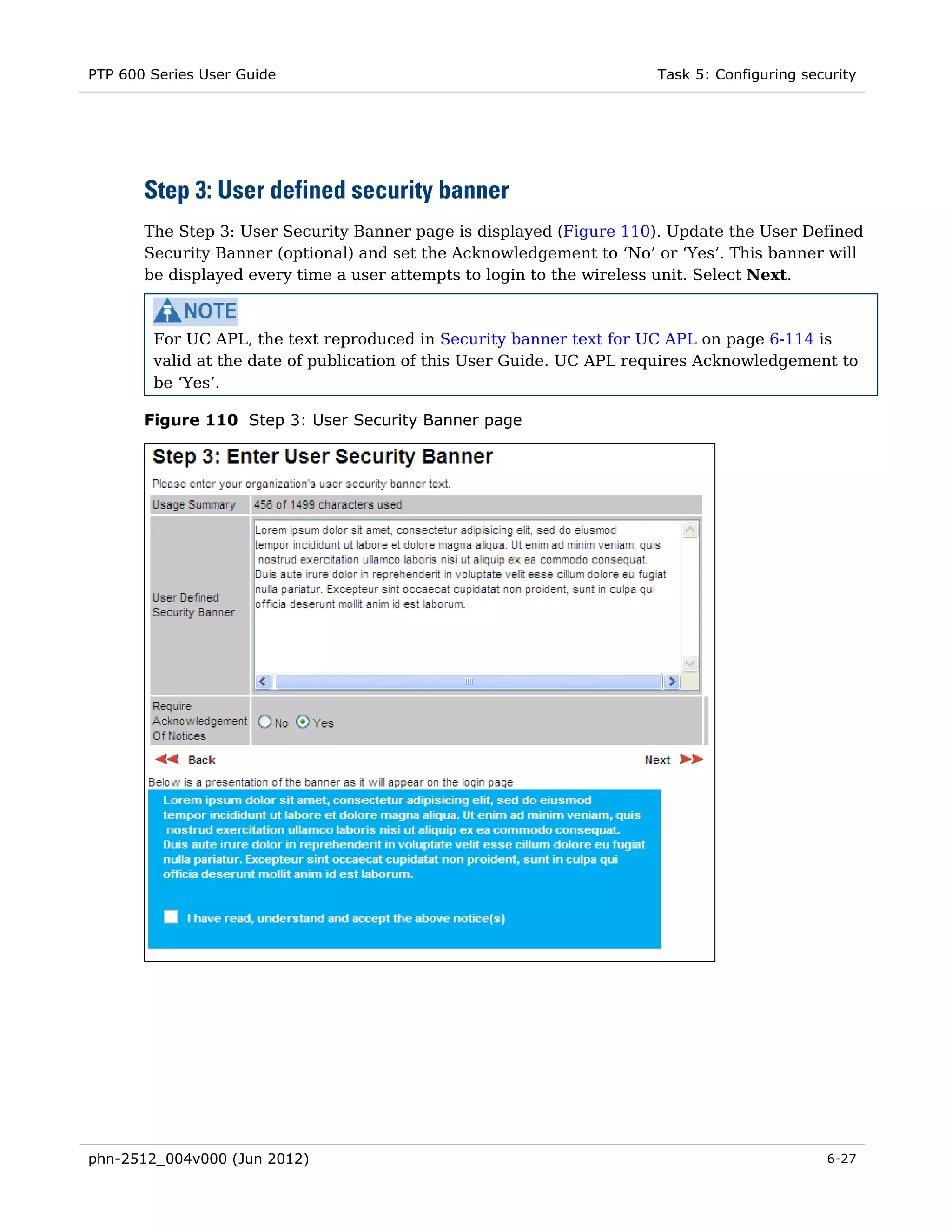 PTP 600 Series User Guide                                             Task 5: Configuring security




       Step 3: User defined security banner
       The Step 3: User Security Banner page is displayed (Figure 110). Update the User Defined
       Security Banner (optional) and set the Acknowledgement to ‘No’ or ‘Yes’. This banner will
       be displayed every time a user attempts to login to the wireless unit. Select Next.



        For UC APL, the text reproduced in Security banner text for UC APL on page 6-114 is
        valid at the date of publication of this User Guide. UC APL requires Acknowledgement to
        be ‘Yes’.

       Figure 110 Step 3: User Security Banner page




phn-2512_004v000 (Jun 2012)                                                                  6-27
 