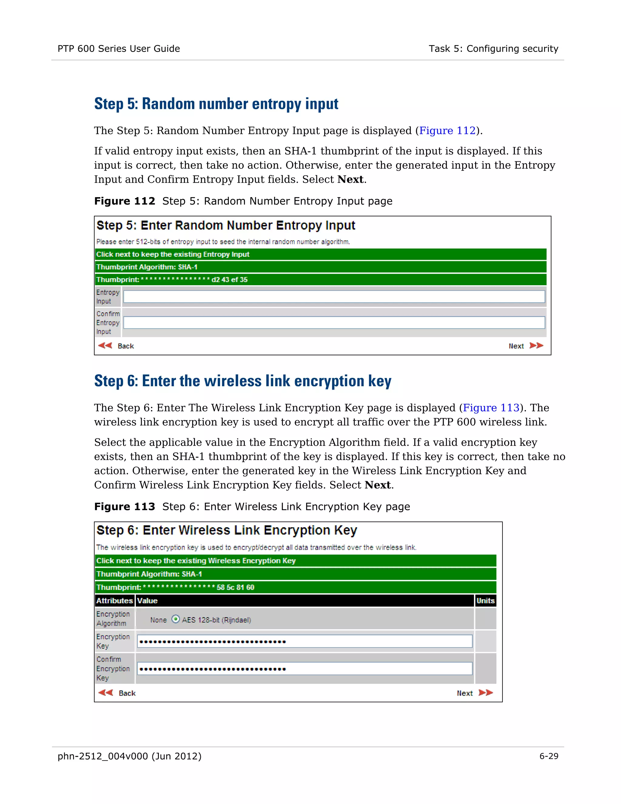 PTP 600 Series User Guide                                                Task 5: Configuring security




       Step 5: Random number entropy input
       The Step 5: Random Number Entropy Input page is displayed (Figure 112).
       If valid entropy input exists, then an SHA-1 thumbprint of the input is displayed. If this
       input is correct, then take no action. Otherwise, enter the generated input in the Entropy
       Input and Confirm Entropy Input fields. Select Next.

       Figure 112 Step 5: Random Number Entropy Input page




       Step 6: Enter the wireless link encryption key
       The Step 6: Enter The Wireless Link Encryption Key page is displayed (Figure 113). The
       wireless link encryption key is used to encrypt all traffic over the PTP 600 wireless link.

       Select the applicable value in the Encryption Algorithm field. If a valid encryption key
       exists, then an SHA-1 thumbprint of the key is displayed. If this key is correct, then take no
       action. Otherwise, enter the generated key in the Wireless Link Encryption Key and
       Confirm Wireless Link Encryption Key fields. Select Next.

       Figure 113 Step 6: Enter Wireless Link Encryption Key page




phn-2512_004v000 (Jun 2012)                                                                     6-29
 