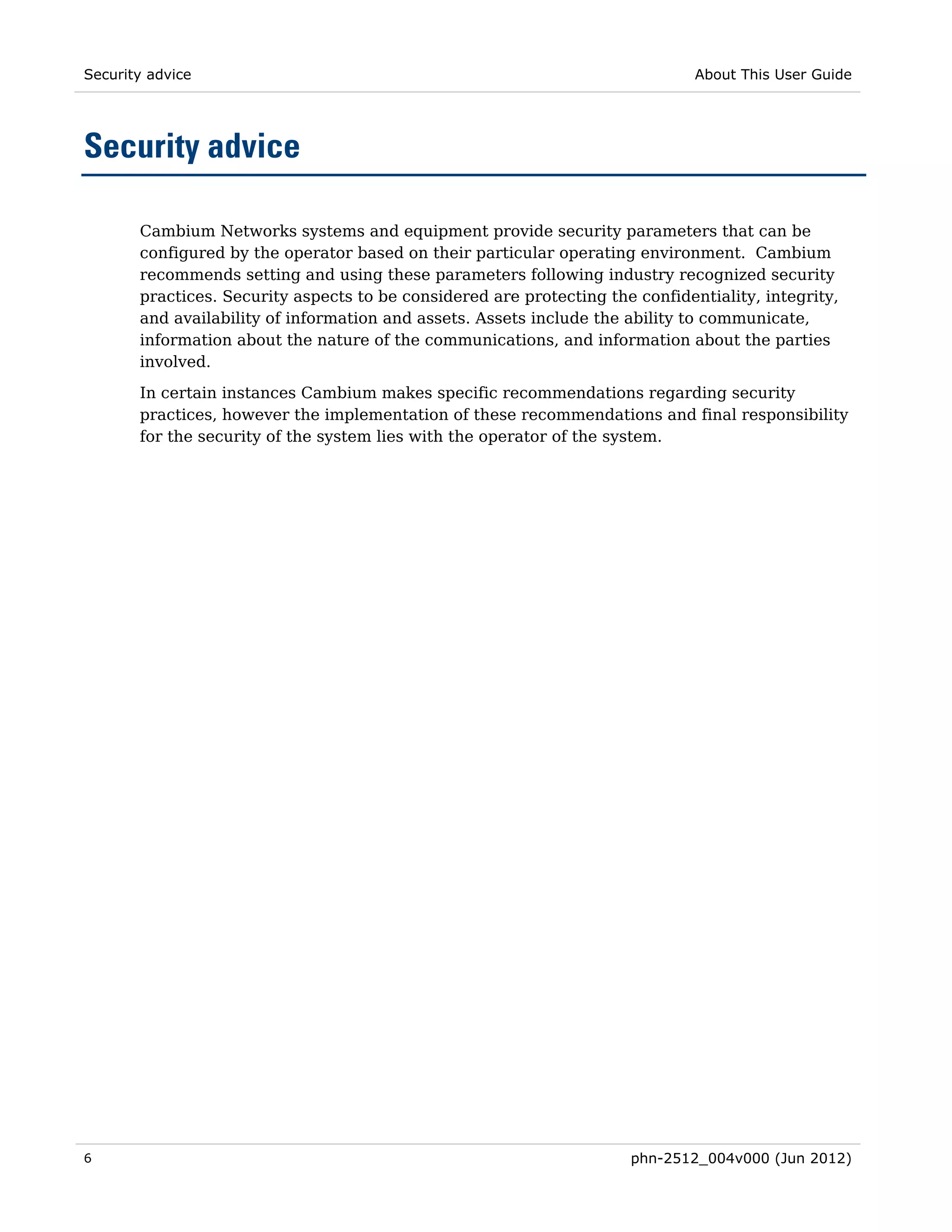 Security advice                                                                About This User Guide




Security advice

       Cambium Networks systems and equipment provide security parameters that can be
       configured by the operator based on their particular operating environment. Cambium
       recommends setting and using these parameters following industry recognized security
       practices. Security aspects to be considered are protecting the confidentiality, integrity,
       and availability of information and assets. Assets include the ability to communicate,
       information about the nature of the communications, and information about the parties
       involved.
       In certain instances Cambium makes specific recommendations regarding security
       practices, however the implementation of these recommendations and final responsibility
       for the security of the system lies with the operator of the system.




6                                                                     phn-2512_004v000 (Jun 2012)
 
