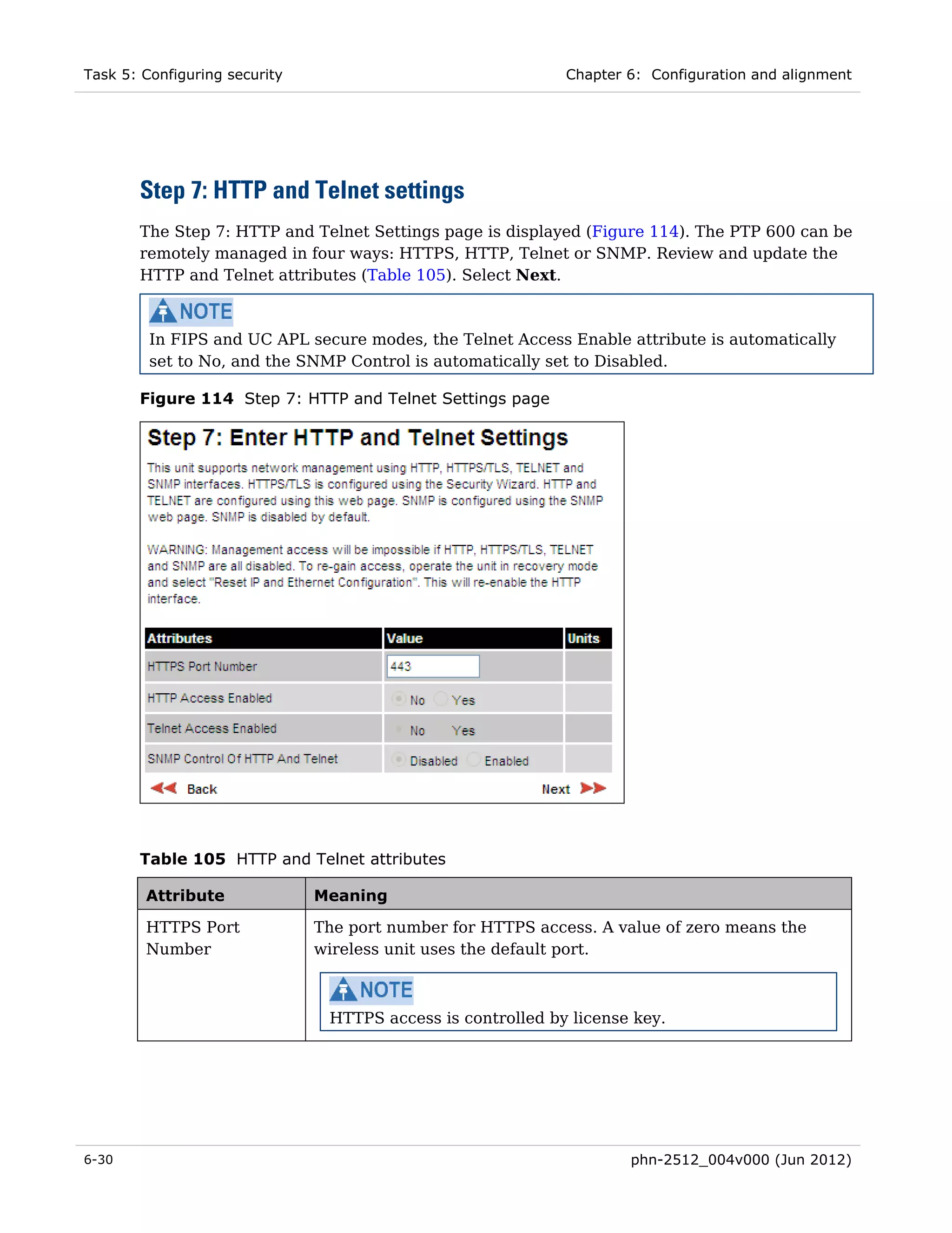 Task 5: Configuring security                                 Chapter 6: Configuration and alignment




       Step 7: HTTP and Telnet settings
       The Step 7: HTTP and Telnet Settings page is displayed (Figure 114). The PTP 600 can be
       remotely managed in four ways: HTTPS, HTTP, Telnet or SNMP. Review and update the
       HTTP and Telnet attributes (Table 105). Select Next.



         In FIPS and UC APL secure modes, the Telnet Access Enable attribute is automatically
         set to No, and the SNMP Control is automatically set to Disabled.

       Figure 114 Step 7: HTTP and Telnet Settings page




       Table 105 HTTP and Telnet attributes

        Attribute              Meaning

        HTTPS Port             The port number for HTTPS access. A value of zero means the
        Number                 wireless unit uses the default port.



                                HTTPS access is controlled by license key.




6-30                                                                 phn-2512_004v000 (Jun 2012)
 