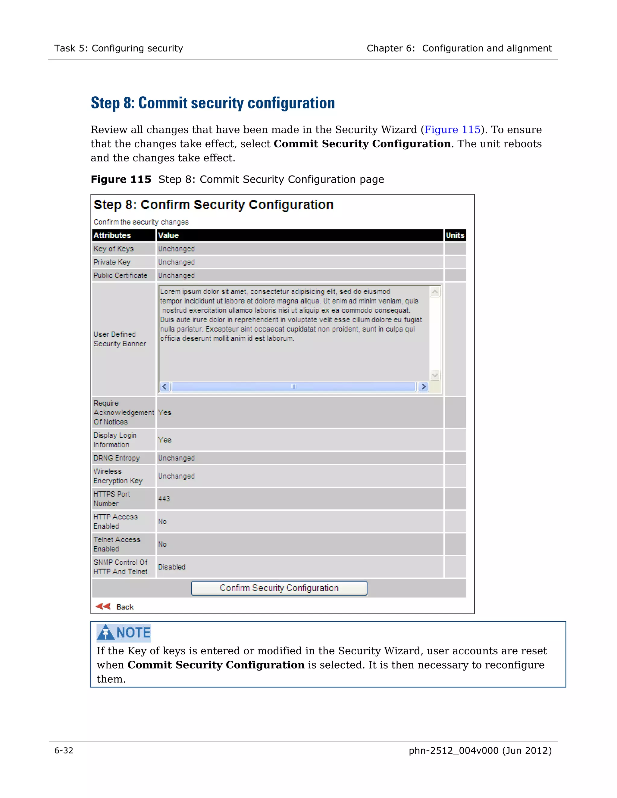 Task 5: Configuring security                                  Chapter 6: Configuration and alignment




       Step 8: Commit security configuration
       Review all changes that have been made in the Security Wizard (Figure 115). To ensure
       that the changes take effect, select Commit Security Configuration. The unit reboots
       and the changes take effect.

       Figure 115 Step 8: Commit Security Configuration page




         If the Key of keys is entered or modified in the Security Wizard, user accounts are reset
         when Commit Security Configuration is selected. It is then necessary to reconfigure
         them.




6-32                                                                  phn-2512_004v000 (Jun 2012)
 