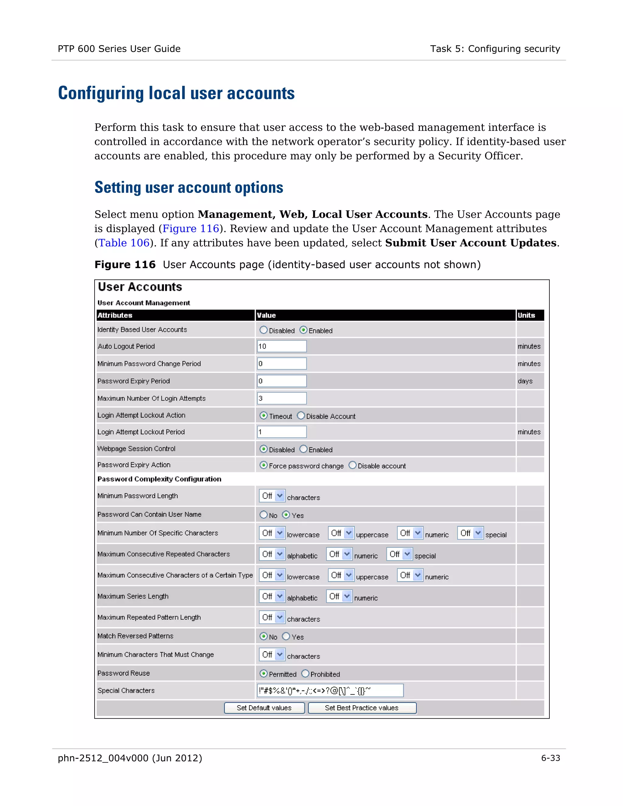 PTP 600 Series User Guide                                               Task 5: Configuring security




Configuring local user accounts
       Perform this task to ensure that user access to the web-based management interface is
       controlled in accordance with the network operator’s security policy. If identity-based user
       accounts are enabled, this procedure may only be performed by a Security Officer.


       Setting user account options
       Select menu option Management, Web, Local User Accounts. The User Accounts page
       is displayed (Figure 116). Review and update the User Account Management attributes
       (Table 106). If any attributes have been updated, select Submit User Account Updates.

       Figure 116 User Accounts page (identity-based user accounts not shown)




phn-2512_004v000 (Jun 2012)                                                                    6-33
 