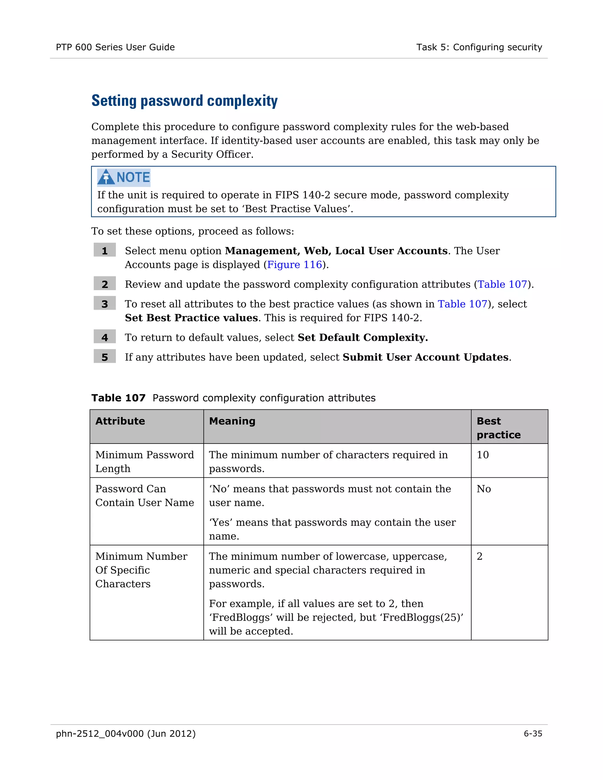 PTP 600 Series User Guide                                                 Task 5: Configuring security




       Setting password complexity
       Complete this procedure to configure password complexity rules for the web-based
       management interface. If identity-based user accounts are enabled, this task may only be
       performed by a Security Officer.



        If the unit is required to operate in FIPS 140-2 secure mode, password complexity
        configuration must be set to ‘Best Practise Values’.

       To set these options, proceed as follows:

         1    Select menu option Management, Web, Local User Accounts. The User
              Accounts page is displayed (Figure 116).

         2    Review and update the password complexity configuration attributes (Table 107).

         3    To reset all attributes to the best practice values (as shown in Table 107), select
              Set Best Practice values. This is required for FIPS 140-2.

         4    To return to default values, select Set Default Complexity.

         5    If any attributes have been updated, select Submit User Account Updates.



       Table 107 Password complexity configuration attributes

        Attribute              Meaning                                                 Best
                                                                                       practice

        Minimum Password       The minimum number of characters required in            10
        Length                 passwords.

        Password Can           ‘No’ means that passwords must not contain the          No
        Contain User Name      user name.
                               ‘Yes’ means that passwords may contain the user
                               name.

        Minimum Number         The minimum number of lowercase, uppercase,             2
        Of Specific            numeric and special characters required in
        Characters             passwords.
                               For example, if all values are set to 2, then
                               ‘FredBloggs’ will be rejected, but ‘FredBloggs(25)’
                               will be accepted.




phn-2512_004v000 (Jun 2012)                                                                       6-35
 