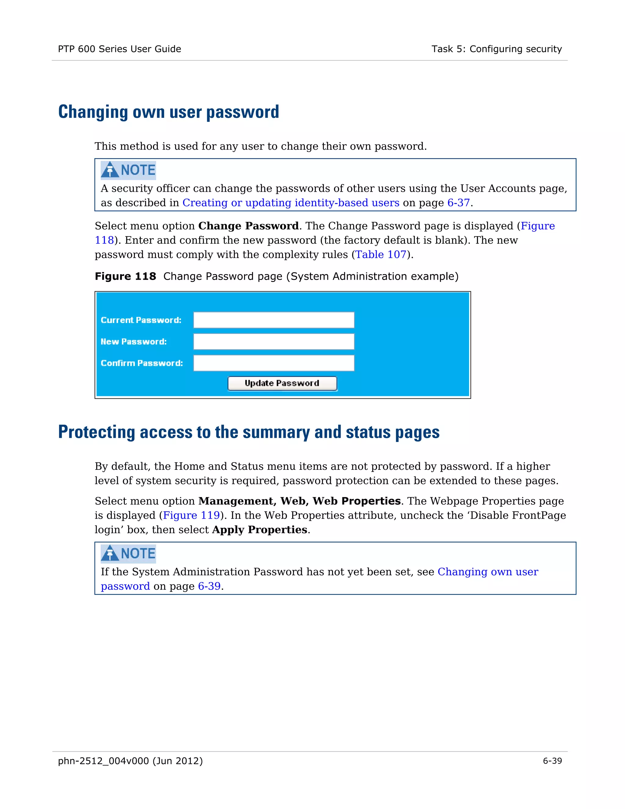 PTP 600 Series User Guide                                               Task 5: Configuring security




Changing own user password
       This method is used for any user to change their own password.



        A security officer can change the passwords of other users using the User Accounts page,
        as described in Creating or updating identity-based users on page 6-37.

       Select menu option Change Password. The Change Password page is displayed (Figure
       118). Enter and confirm the new password (the factory default is blank). The new
       password must comply with the complexity rules (Table 107).

       Figure 118 Change Password page (System Administration example)




Protecting access to the summary and status pages
       By default, the Home and Status menu items are not protected by password. If a higher
       level of system security is required, password protection can be extended to these pages.
       Select menu option Management, Web, Web Properties. The Webpage Properties page
       is displayed (Figure 119). In the Web Properties attribute, uncheck the ‘Disable FrontPage
       login’ box, then select Apply Properties.



        If the System Administration Password has not yet been set, see Changing own user
        password on page 6-39.




phn-2512_004v000 (Jun 2012)                                                                    6-39
 