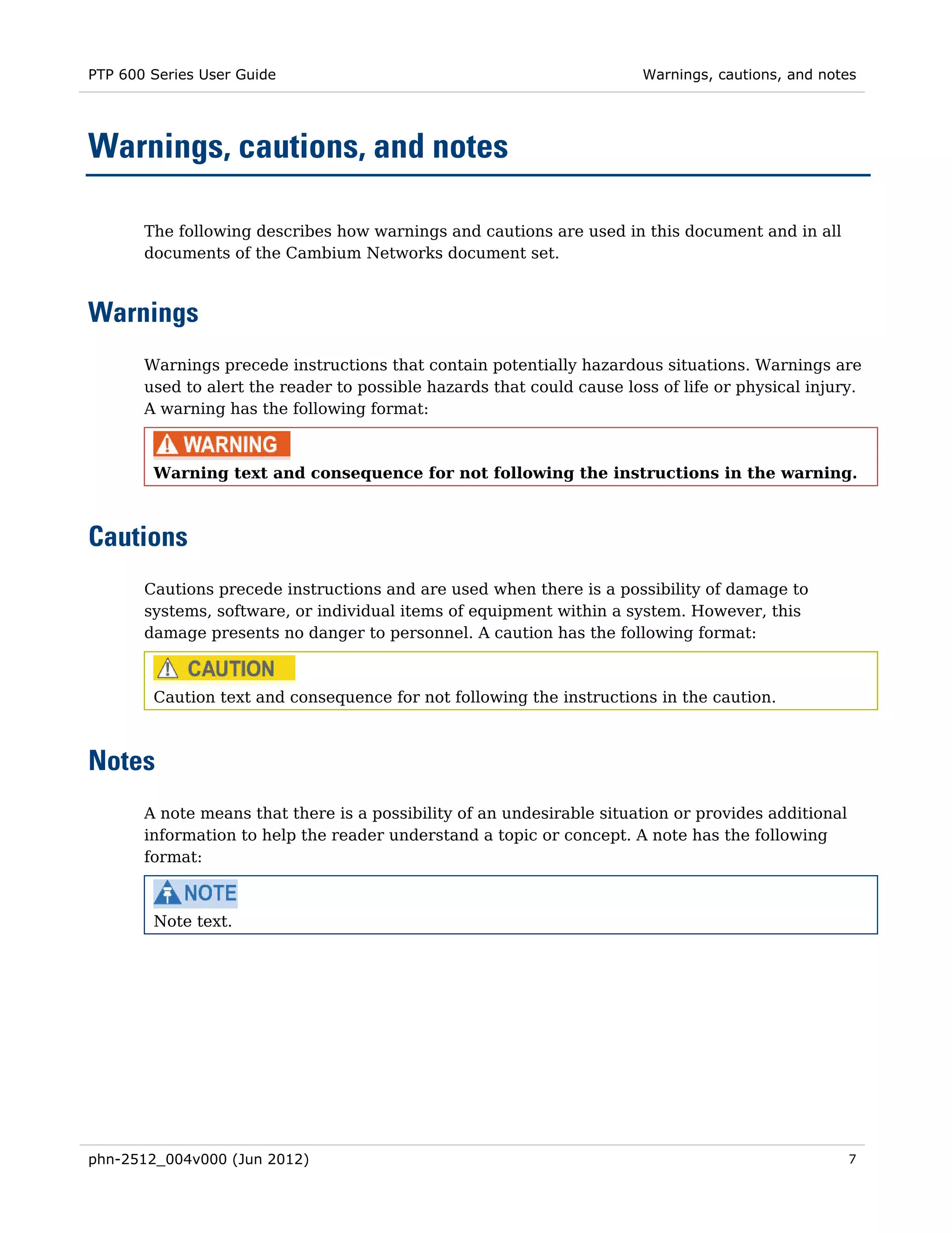 PTP 600 Series User Guide                                               Warnings, cautions, and notes




Warnings, cautions, and notes

       The following describes how warnings and cautions are used in this document and in all
       documents of the Cambium Networks document set.



Warnings
       Warnings precede instructions that contain potentially hazardous situations. Warnings are
       used to alert the reader to possible hazards that could cause loss of life or physical injury.
       A warning has the following format:



        Warning text and consequence for not following the instructions in the warning.



Cautions
       Cautions precede instructions and are used when there is a possibility of damage to
       systems, software, or individual items of equipment within a system. However, this
       damage presents no danger to personnel. A caution has the following format:



        Caution text and consequence for not following the instructions in the caution.



Notes
       A note means that there is a possibility of an undesirable situation or provides additional
       information to help the reader understand a topic or concept. A note has the following
       format:



        Note text.




phn-2512_004v000 (Jun 2012)                                                                          7
 