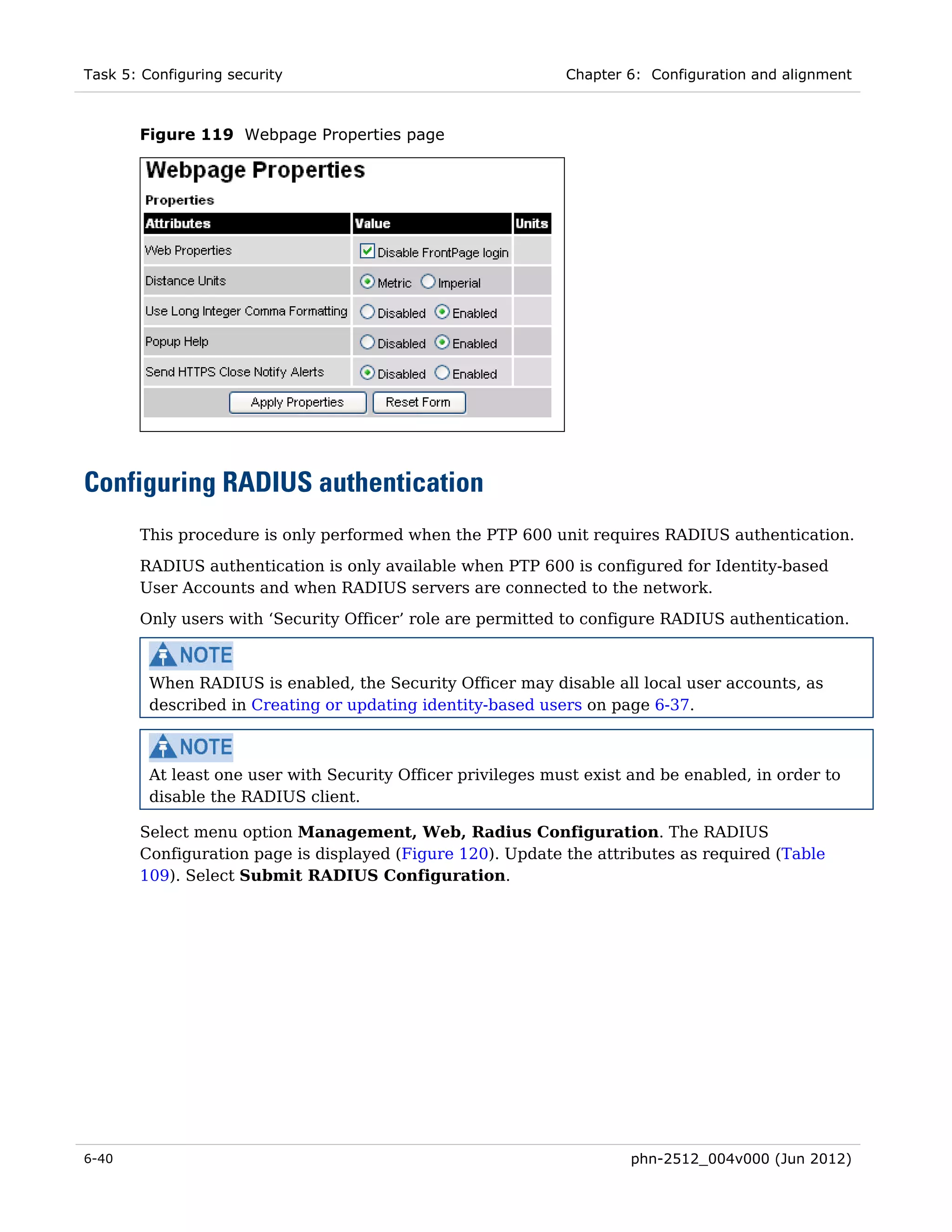 Task 5: Configuring security                                  Chapter 6: Configuration and alignment



       Figure 119 Webpage Properties page




Configuring RADIUS authentication
       This procedure is only performed when the PTP 600 unit requires RADIUS authentication.

       RADIUS authentication is only available when PTP 600 is configured for Identity-based
       User Accounts and when RADIUS servers are connected to the network.
       Only users with ‘Security Officer’ role are permitted to configure RADIUS authentication.



         When RADIUS is enabled, the Security Officer may disable all local user accounts, as
         described in Creating or updating identity-based users on page 6-37.



         At least one user with Security Officer privileges must exist and be enabled, in order to
         disable the RADIUS client.

       Select menu option Management, Web, Radius Configuration. The RADIUS
       Configuration page is displayed (Figure 120). Update the attributes as required (Table
       109). Select Submit RADIUS Configuration.




6-40                                                                  phn-2512_004v000 (Jun 2012)
 